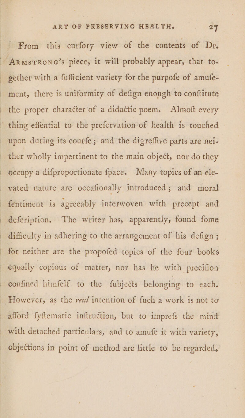From this curfory view of the contents of Dr. ArmsTRoNG’s piece, it will probably appear, that to- gether with a fuflicient variety for the purpofe of amufe- ment, there is uniformity of defign enough to conftitute the proper character of a didactic poem. Almoft every ' thing effential to the prefervation of health is touched upon during its courfe; and the digreffive parts are nei- ther wholly impertinent to the main obje¢t, nor do they occupy a difproportionate fpace. Many topics of an ele- vated nature are occafionally introduced; and moral fentiment is agreeably interwoven with precept and defcription. The writer has, apparently, found fome difficulty in adhering to the arrangement of his defign ; for neither are the propofed topics of the four books equally copious of matter, nor has he with precifion | confined himfelf to the fubjects belonging to each. However, as the rea/ intention of fuch a work is not to afford fyftematic inftruction, but to imprefs the mind with detached particulars, and to amufe it with variety, objections in point of method are little to be regarded,