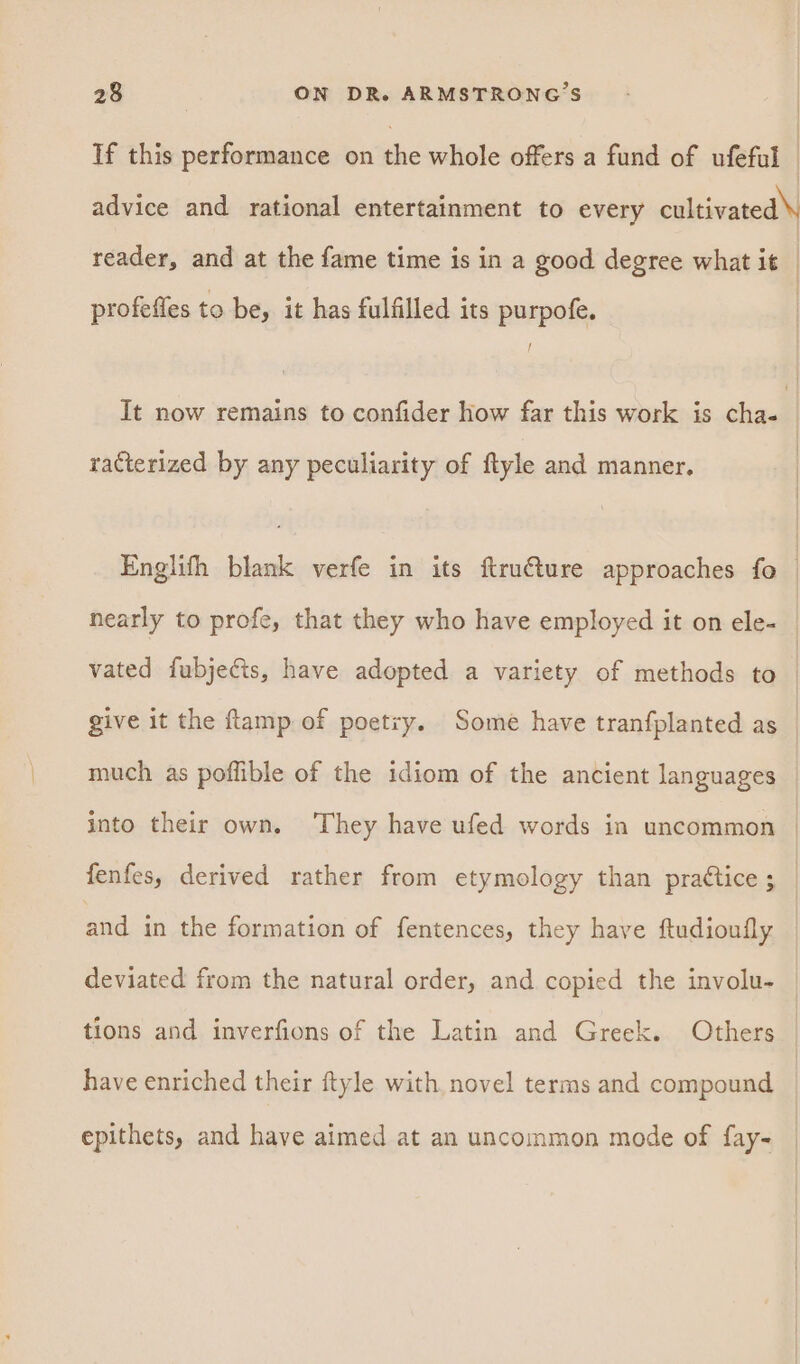 If this performance on the whole offers a fund of ufeful — advice and rational entertainment to every sahil reader, and at the fame time is in a good degree what it — profefles to be, it has fulfilled its purpofe. It now remains to confider how far this work is cha- racterized by any peculiarity of ftyle and manner. Englifh blank verfe in its ftruéture approaches fo | nearly to profe, that they who have employed it on ele- vated fubjecis, have adopted a variety of methods to — give it the ftamp of poetry. Some have tranfplanted as much as poflible of the idiom of the ancient languages into their own. ‘They have ufed words in uncommon fenfes, derived rather from etymology than practice ; and in the formation of fentences, they have ftudioufly deviated from the natural order, and copied the involu- tions and inverfions of the Latin and Greek. Others have enriched their ftyle with novel terms and compound epithets, and have aimed at an uncommon mode of fay-