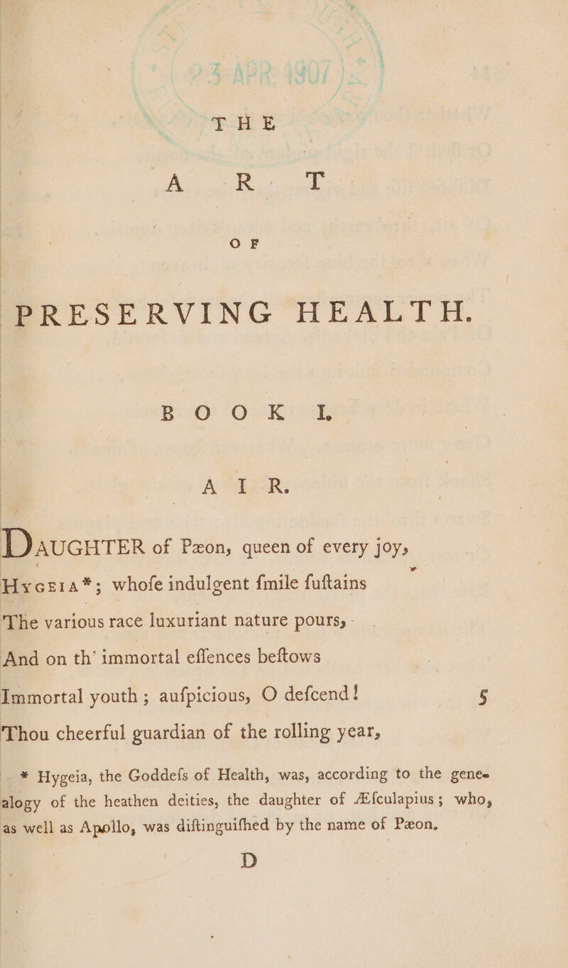 P| Sls A= Tek. DaucureR of Pon, queen of every joys eon a*; whofe indulgent fmile fuftains ‘ The Patios race luxuriant nature pours, - And on th’ immortal effences beftows Immortal youth ; aufpicious, O defcend! dy Thou cheerful guardian of the rolling year, * Hygeia, the Goddefs of Health, was, according to the genes alogy of the heathen deities, the daughter of #{culapius; who, as well as Apollo, was diftinguifhed by the name of Pzon, D
