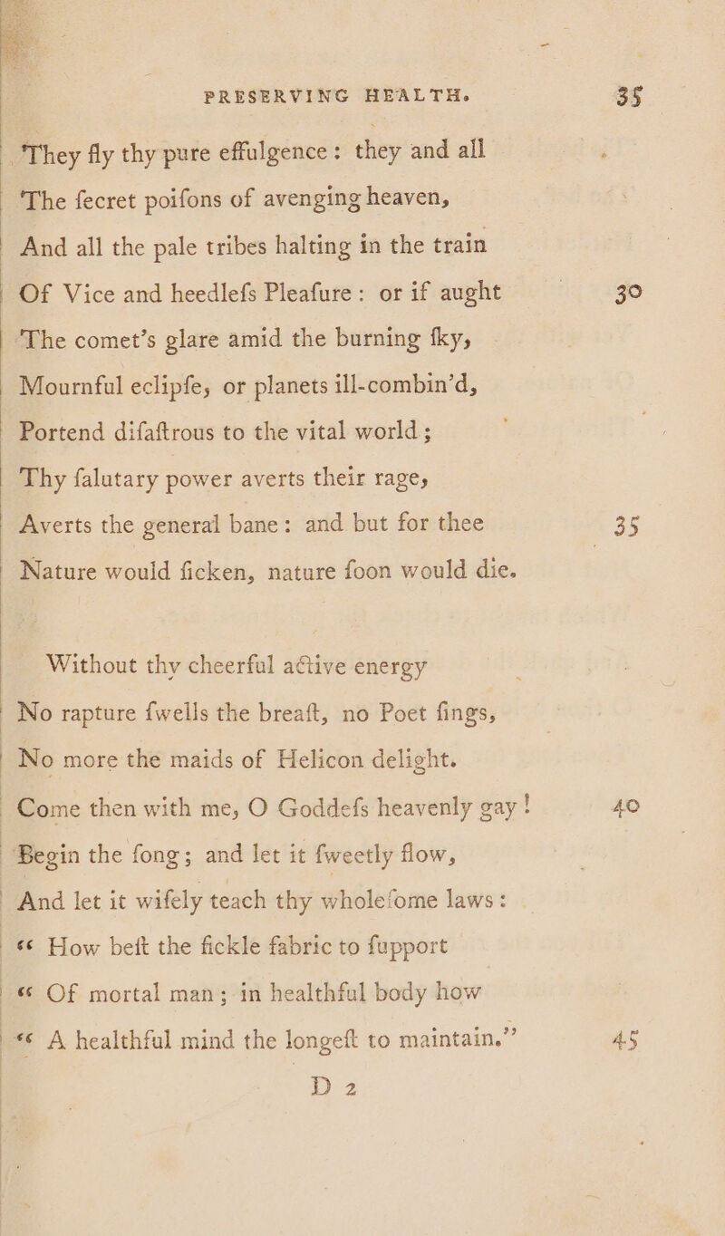 The fecret poifons of avenging heaven, Of Vice and heedlefs Pleafure: or if aught Mournful eclipfe, or planets ill-combin’d, Portend difaftrous to the vital world; Thy falutary power averts their rage, Averts the general bane: and but for thee Nature would ficken, nature foon would die. Without thy cheerful a€tive energy And let it wifely teach thy wholefome laws: ‘© How bet the fickle fabric to fupport «; Of mortal man; in healthfal body how D 2 30 40