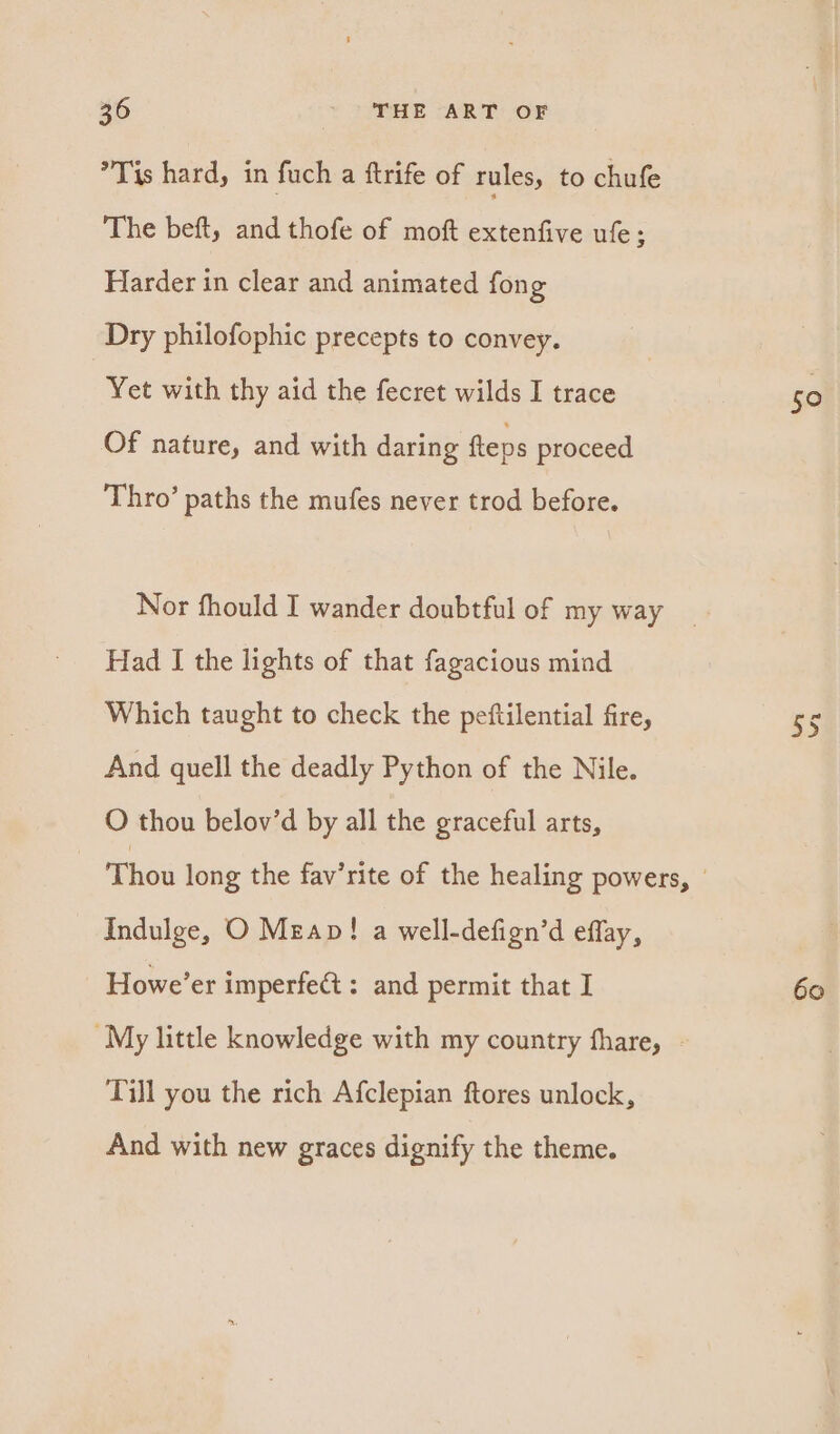 *Tis hard, in fuch a ftrife of rules, to chufe The beft, and thofe of moft extenfive ufe; Harder in clear and animated fong Dry philofophic precepts to convey. Yet with thy aid the fecret wilds I trace Of nature, and with daring fteps proceed Thro’ paths the mufes never trod before. Nor fhould I wander doubtful of my way Had I the lights of that fagacious mind Which taught to check the peftilential fire, And quell the deadly Python of the Nile. O thou belov’d by all the graceful arts, Indulge, O Mzap! a well-defign’d eflay, Howe’er imperfeét: and permit that I ~My little knowledge with my country fhare, | Till you the rich Afclepian ftores unlock, And with new graces dignify the theme. 50 60