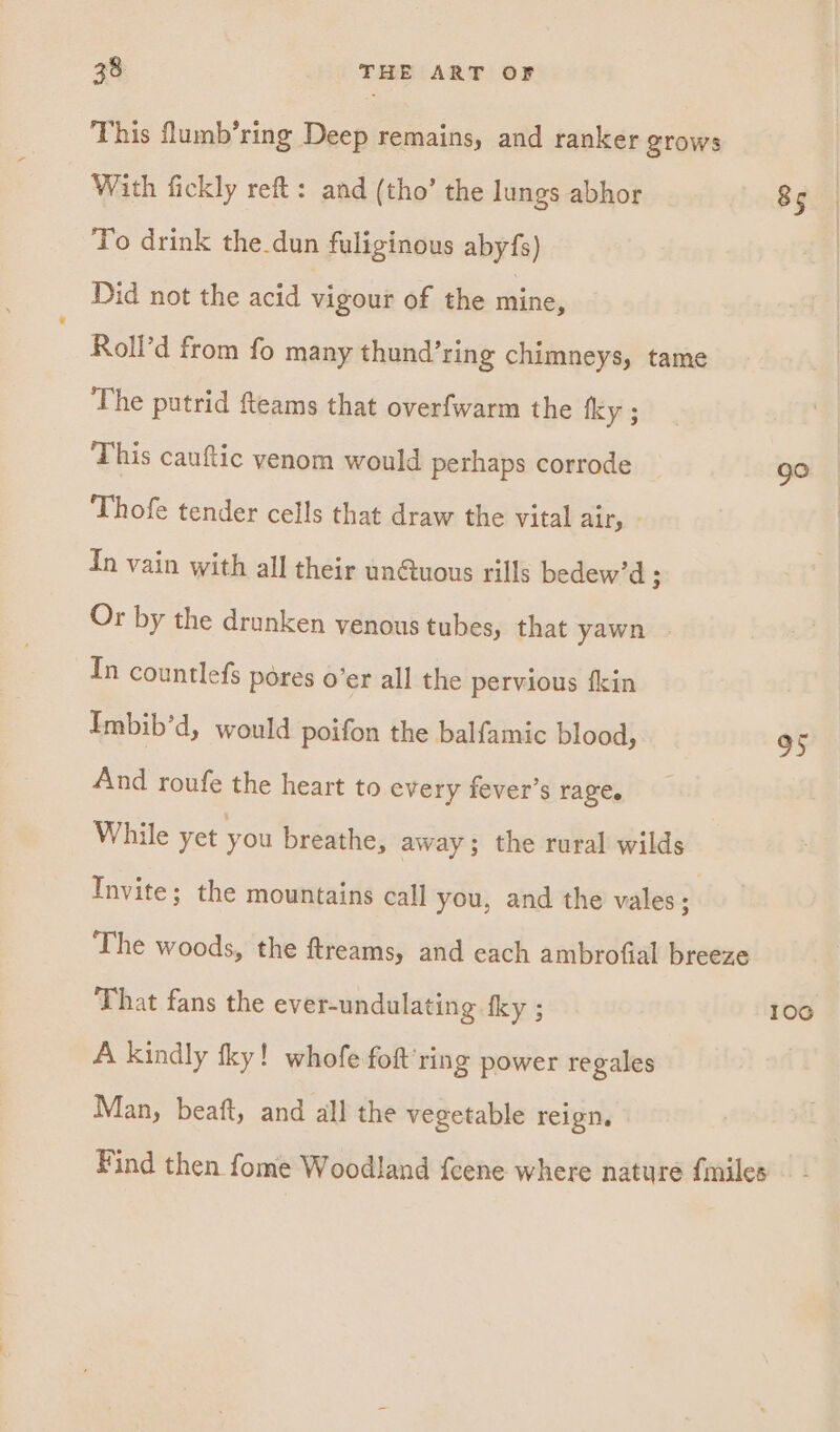 This lumb’ring Deep remains, and ranker grows With fickly reft: and (tho’ the lungs abhor 85 To drink the.dun fuliginous abyfs) Did not the acid vigour of the anne Roll’d from fo many thund’ring chimneys, tame The putrid fteams that overfwarm the fky ; This cauftic venom would perhaps corrode go Thofe tender cells that draw the vital air, - In vain with all their un@uous rills bedew’d ; Or by the drunken venous tubes, that yawn | In countlefs pores o’er all the pervious fkin Imbib’d, would poifon the balfamic blood, 95 And roufe the heart to every fever’s rage. While yet you breathe, away; the rural wilds Invite; the mountains call you, and the vales . The woods, the ftreams, and each ambrofial breeze That fans the ever-undulating fky ; 106 A kindly tky! whofe fot’ ring power regales Man, beaft, and all the vegetable reign. Find then fome Woodland feene where nature {miles
