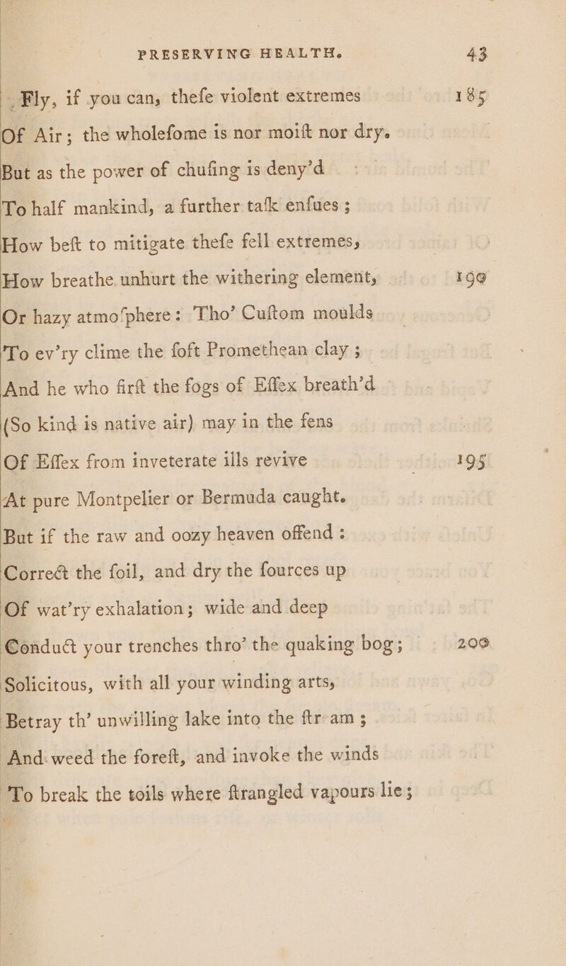 _ Fly, if you can, thefe violent extremes Of Air; the wholefome is nor moift nor dry. But as the power of chufing is deny’d To half mankind, a further tak enfues ; How beft to mitigate thefe fell extremes, How breathe. unhurt the withering element, Or hazy atmo/phere: Tho’ Cuftom moulds 'To ev’ry clime the foft Promethean clay ; And he who firft the fogs of Effex breath’d (So kind is native air) may in the fens Of Effex from inveterate ills revive At pure Montpelier or Bermuda caught. But if the raw and oozy heaven offend : Correé the foil, and dry the fources up Of wat’ry exhalation; wide and deep Conduct your trenches thro’ the quaking bog; Solicitous, with all your winding arts, Betray th’ unwilling lake into the ftr am ; “And-weed the foreft, and invoke the winds To break the toils where ftrangled vapours lie; 185 190 195 200
