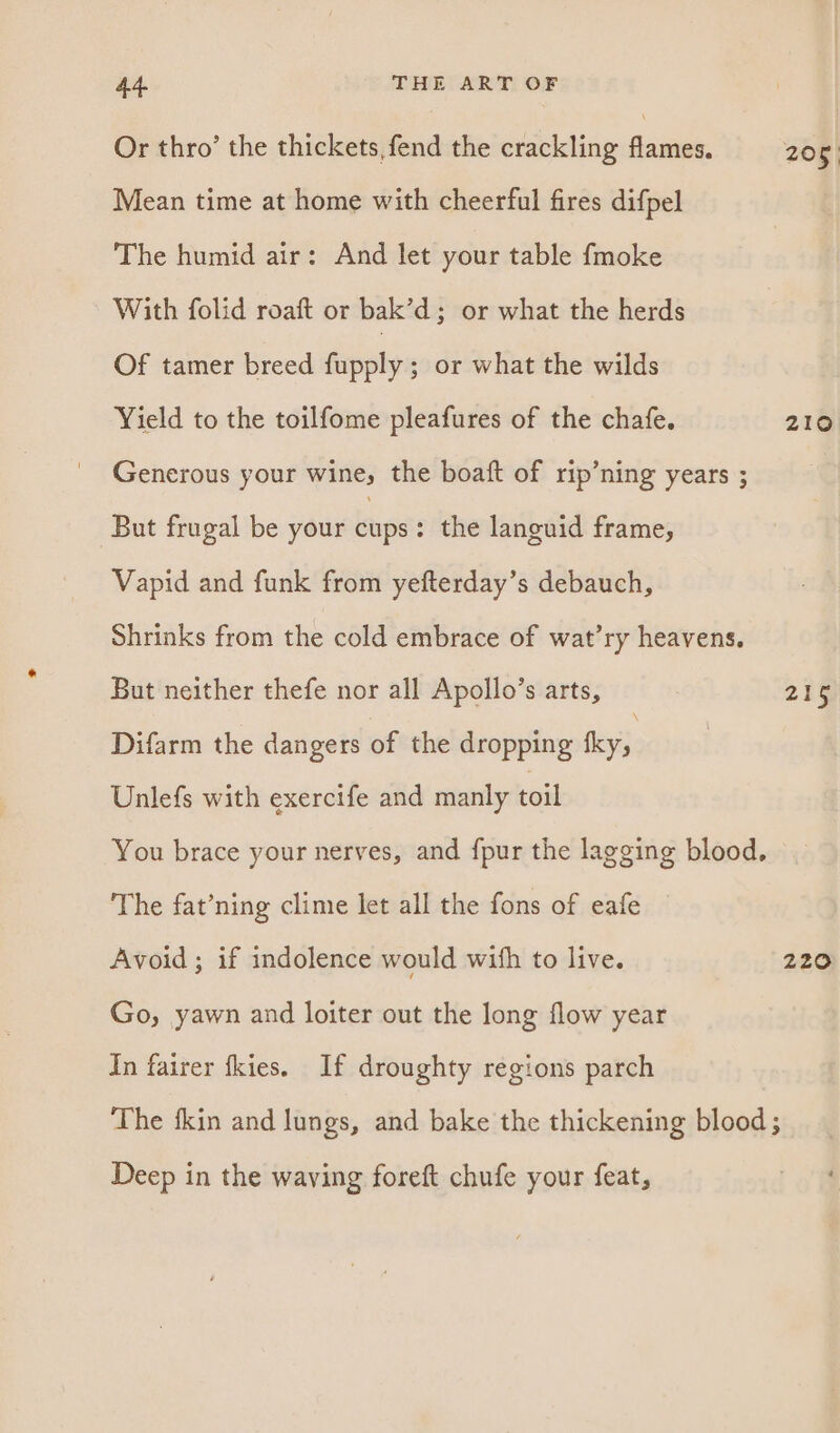 Or thro’ the thickets, fend the crackling duiniek Mean time at home with cheerful fires difpel The humid air: And let your table fmoke With folid roaft or bak’d; or what the herds Of tamer breed Gapphps or what the wilds Yield to the toilfome pleafures of the chafe. Generous your wine, the boaft of rip’ning years ; But frugal be your kgs : the languid frame, Vapid and funk from yefterday’s debauch, Shrinks from the cold embrace of wat’ry heavens. But neither thefe nor all Apollo’s arts, Difarm the dangers of the dropping ie Unlefs with exercife and manly toil The fat’ning clime let all the fons of eafe Avoid ; if indolence would with to live. Go, yawn and loiter out the long flow year In fairer fkies. If droughty regions parch 210. 215 220 Deep in the waving foreft chufe your feat,