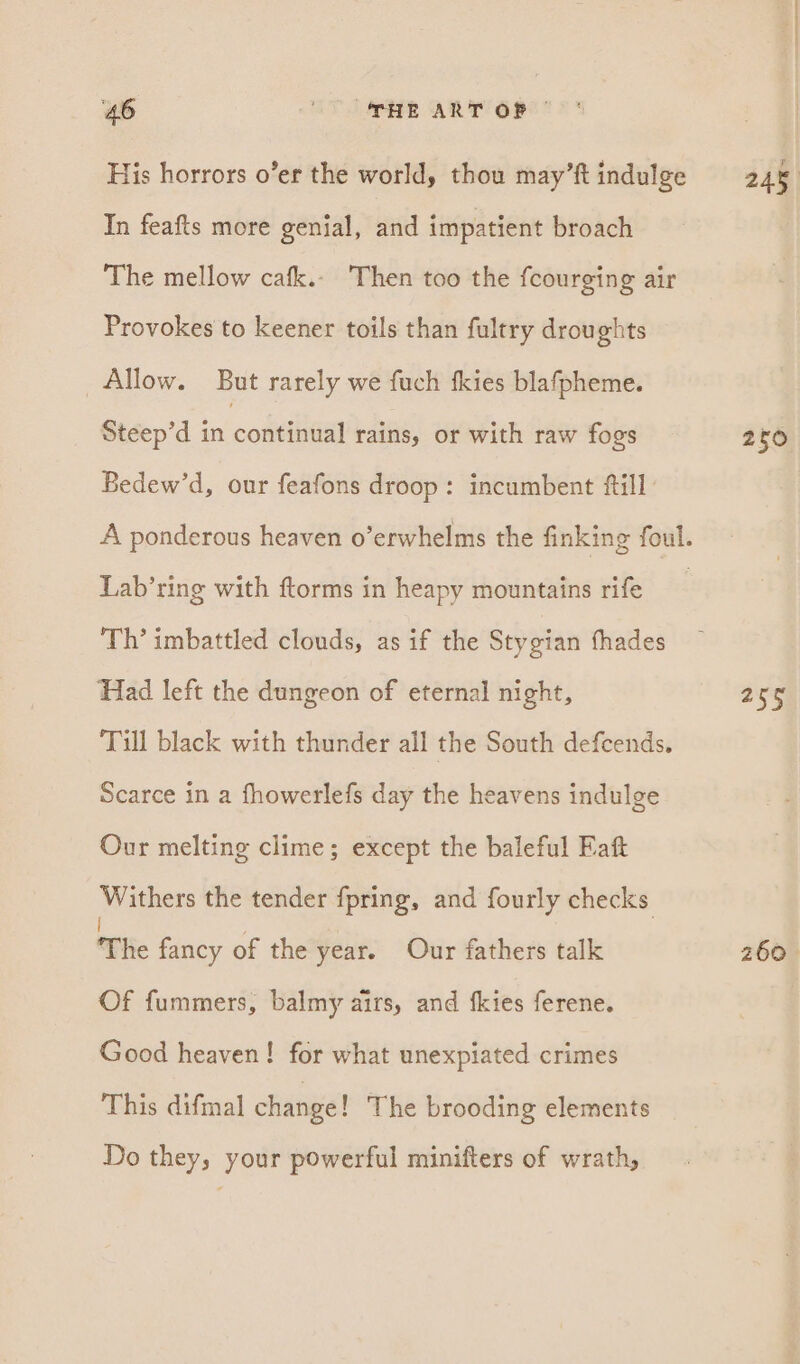 His horrors o’er the world, thou may’ft indulge In feafts more genial, and impatient broach The mellow cafk.. Then too the fcourging air Provokes to keener toils than fultry droughts Allow. But rarely we fuch fkies blafpheme. Steep’d in cobeiieal rains, or with raw fogs Bedew’d, our feafons droop: incumbent fill Lab’ring with ftorms in heapy mountains rife Th’ imbattled clouds, as if the Stygian fhades Had left the dungeon of eternal night, Till black with thunder all the South defcends. Scarce in a fhowerlefs day the heavens indulge Our melting clime; except the baleful Fatt Withers the tender fpring, and fourly checks The fancy of the year. Our fathers talk Of fummers, balmy airs, and fkies ferene. Good heaven! for what unexpiated crimes This difmal change! The brooding elements Do they, your powerful minifters of wrath, 245 250 253) 260