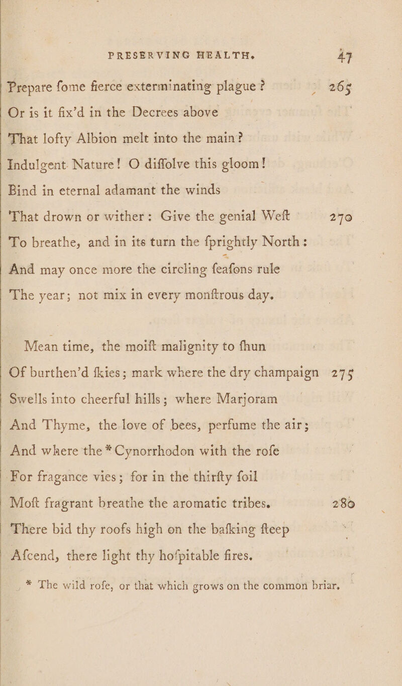 | Prepare fome fierce exterminating plague? Or is it fix’d in the Decrees above | That lofty Albion melt into the main? Indulgent. Nature! O diffolve this gloom! Bind in eternal adamant the winds That drown or wither: Give the genial Weft To breathe, and in its turn the fprightly North: And may once more the circling feaigons rule The year; not mix in every monftrous day. Mean time, the moitt malignity to fhun Of burthen’d fkies; mark where the dry champaign Swells into cheerful hills; where Marjoram And Thyme, the love of bees, perfume the air; And where the * Cynorrhodon with the rofe For fragance vies; for in the thirfty foil Moft fragrant breathe the aromatic tribes. There bid thy roofs high on the bafking fteep Afcend, there light thy hofpitable fires. 265 276 | 275 280