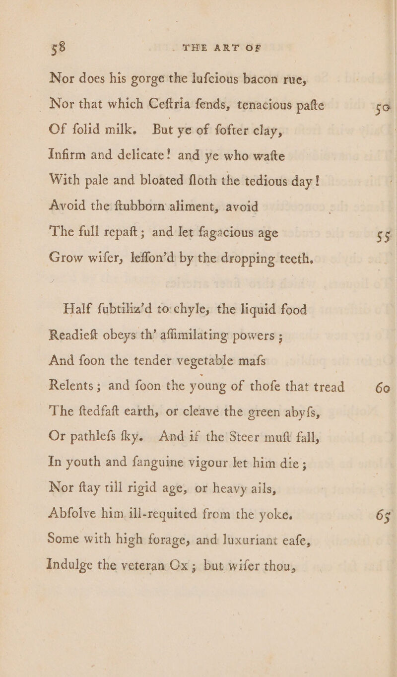 Nor does his gorge the lufcious bacon rue, _ Nor that which Ceftria fends, tenacious pafte Of folid milk. But ye of fofter clay, Infirm and delicate! and ye who watte With pale and bloated floth the tedious day! Avoid the ftubborn aliment, avoid The full repaft; and let fagacious age Grow wifer, leffon’d by the dropping teeth, Half fubtiliz’d to:chyle, the liquid food Readieft obeys th’ aflimilating powers ; And foon the tender vegetable mafs | Relents ; and foon the young of thofe that tread The ftedfaft earth, or cleave the green abyfs, Or pathlefs fky. And if the Steer mutt fall, In youth and fanguine vigour let him die ; Nor ftay till rigid age, or heavy ails, Abfolve him. ill-requited from the yoke. Some with high forage, and luxuriant eafe, Indulge the veteran Ox ; but wider thou, 5° 55 60 65