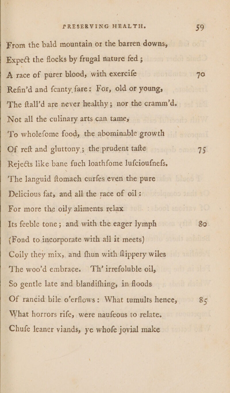 | From the bald mountain or the barren downs, | Expect the flocks by frugal nature fed ; A sate of purer blood, with exercife ‘Refin’d and fcanty, fare: For, old or young, The ftall’d are never healthy; nor the cramm’d. Not all the culinary arts can tamey To wholefome food, the abominable growth | Of reft and gluttony; the prudent tafte | Rejects like bane fuch loathfome lufcioufnefs, The languid (teed curfes even the pure Delicious fat, and all the race of oil: For more the oily aliments relax Its feeble tone; and with the eager lymph (Fond to incorporate with all it meets) Coily they mix,, and fhun with flippery wiles The woo’d embrace. Th’ irrefoluble oil, So gentle late and blandifhing, in floods Of rancid bile o’erflows: What tumults hence, What horrors rife, were naufeous to relate. Chufe leaner viands, ye whofe jovial make 359 40 75 go. 85