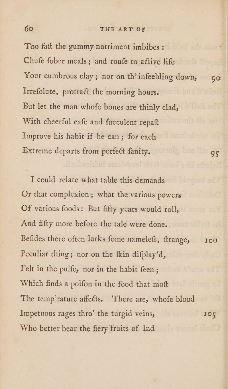 Too faft the gummy nutriment imbibes : Chufe fober meals; and roufe to ative life Your cumbrous clay; nor on th’ infeebling down, Irrefolute, protract the morning hours. But let the man whofe bones are thinly clad, With cheerful eafe and fucculent repaft Improve his habit if he can ; for each Extreme departs from perfect fanity. I could relate what table this demands Or that complexion; what the various powers Of various foods: But fifty years would roll, And fifty more before the tale were done. Befides there often lurks fome namelefs, ftrange, Peculiar thing; nor on the fkin difplay’d, Felt in the pulfe, nor in the habit feen ; Which finds a poifon in the food that moft The temp’rature affects. There are, whofe blood Impetuous rages thro’ the turgid veins, Who better bear the fiery fruits of Ind go 95 Toe 105