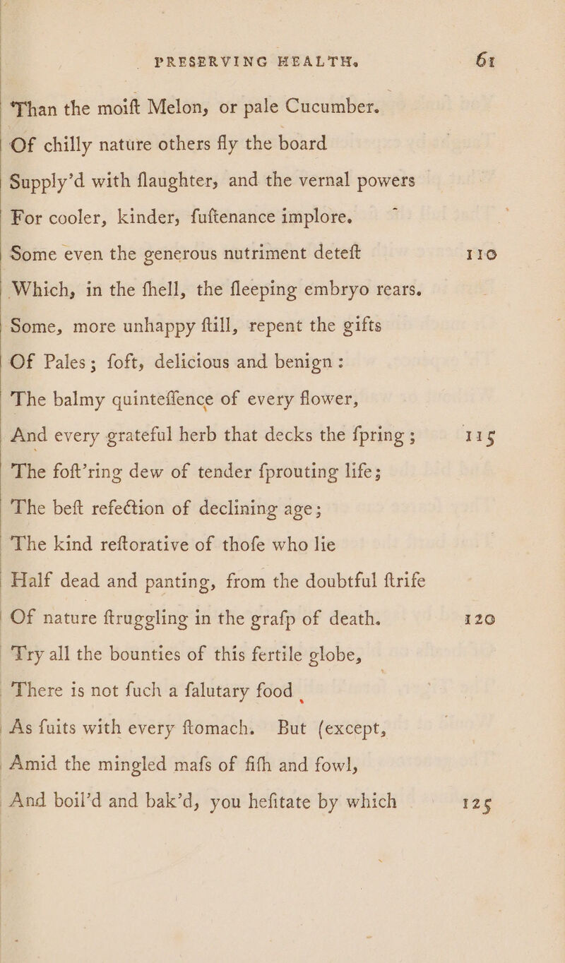 ‘Than the moift Melon, or pale Cucumber. Of chilly nature others fly the board Supply’d with flaughter, and the vernal powers For cooler, kinder, fuftenance implore. Some even the generous nutriment deteft Some, more unhappy ftill, repent the gifts Of Pales; foft, delicious and benign: The balmy quinteffence of every flower, And every grateful herb that decks the {pring ; The foft’ring dew of tender fprouting life; The beft refection of declining age; The kind reftorative of thofe who lie Of nature ftruggling in the grafp of death. Try all the bounties of this fertile globe, There is not fuch a falutary food | As fuits with every ftomach. But (except, Amid the mingled mafs of fith and fowl], And boil’d and bak’d, you hefitate by which Ilo 29g i120 125