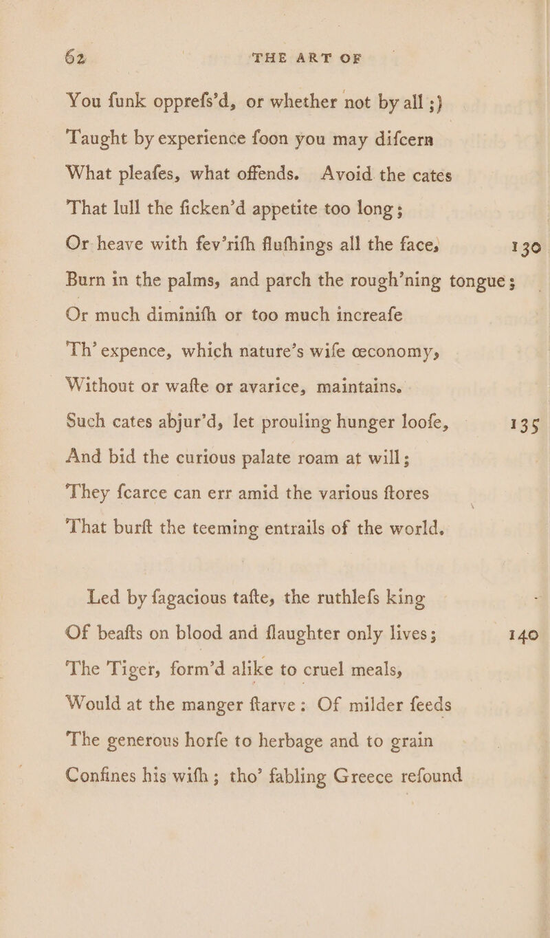 You funk opprefs’d, or whether not by all ;) Taught by experience foon you may difcern What pleafes, what offends. Avoid the cates That lull the ficken’d appetite too long; | Or heave with fev’rifh flufhings all the face, 130. Burn in the palms, and parch the rough’ning tongue ; Or much diminifh or too much increafe Th’ expence, which nature’s wife ceconomy, Without or wafte or avarice, maintains. Such cates abjur’d, let prouling hunger loofe, 135 And bid the curious palate roam at will; They fcarce can err amid the various ftores That burft the teeming entrails of the world. Led by fagacious tafte, the ruthlefs king Of beafts on blood and flaughter only lives; 140 The Tiger, fenta alike to cruel meals, Would at the manger flarve: Of milder feeds The generous horfe to herbage and to grain Confines his with; tho’ fabling Greece refound