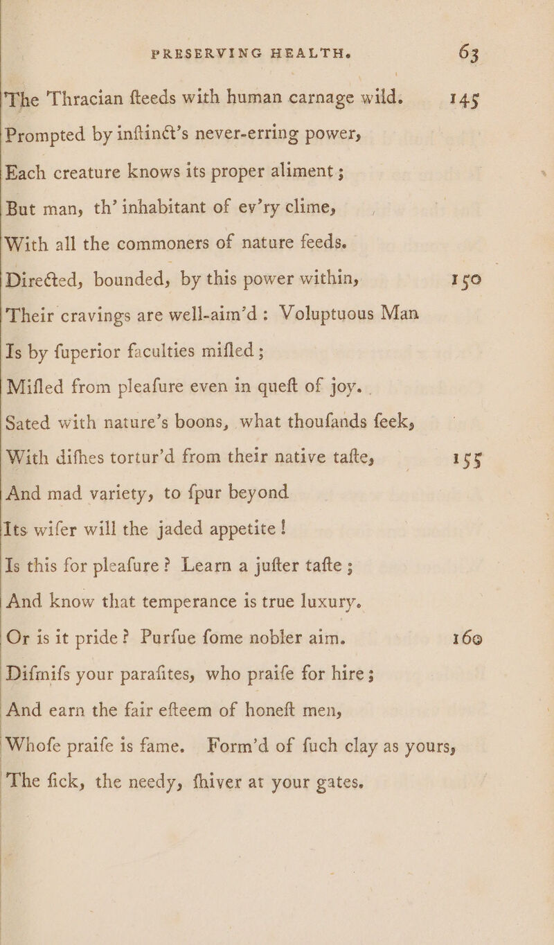 ) The Thracian fteeds with human carnage wild. ‘Prompted by inftinét’s never-erring power, Each creature knows its proper aliment ; But man, th’ inhabitant of ev’ry clime, With all the commoners of nature feeds. Directed, boundeds by this power within, Their cravings are well-aim’d : Voluptuous Man Is by fuperior faculties mifled ; Mifled from pleafure even in queft of joy. | Sated with nature’s boons, what thoufands feek, With difhes tortur’d from their native tafte, And mad variety, to {pur beyond Its wifer will the jaded appetite ! As this for pleafure? Learn a jufter tatte ; And know that temperance is true luxury. Or is it pride? Purfue fome nobler aim. Difmifs your parafites, who praife for hire; And earn the fair efteem of honeft men, The fick, the needy, fhiver at your gates. 145 150 : 153 160