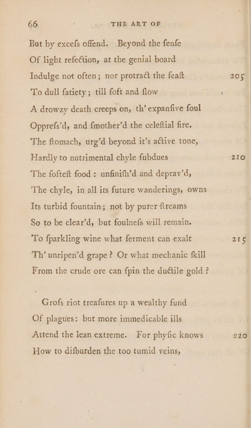 But by excefs offend. Beyond the fenfe Of light refeftion, at the genial board Indulge not often; nor protract the feaft 205 To dull fatiety ; till foft and flow ‘ A drowzy death creeps on, th’ expanfive foul Opprefs’d, and fmother’d the celeftial fire. The ftomach, urg’d beyond it’s active tone, Hardly to nutrimental chyle fubdues 210 The fofteft food : in@uiledane deprav’d, The chyle, in all its future wanderings, owns Its turbid fountain; not by purer ftreams So to be clear’d, but Coiinaks will remain. To fparkling wine what ferment can exalt 218 Th’ unripen’d grape ? Or what mechanic fkill From the crude ore can fpin the du@tle gold? Grofs riot treafures up a wealthy fund Of plagues: but more immedicable ills Attend the lean extreme. For phyfic knows 220 How to difburden the too tumid veins,