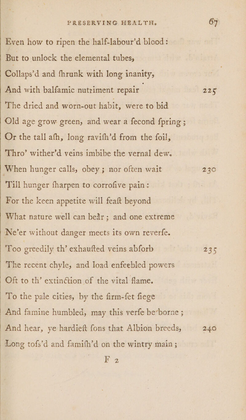 | Even how to ripen the half-labour’d blood: But to unlock the elemental tubes, : Collaps’d and fhrunk with long inanity, | And with balfamic nutriment repair The dried and worn-out habit, were to bid | Old age grow green, and wear a fecond fpring ; Or the tall afh, long ravifh’d from the foil, | Thro’ wither’d veins imbibe the vernal dew. | When hunger calls, obey; nor often wait Till hunger fharpen to corrofive pain: For the keen appetite will feaft beyond | What nature well can bear; and one extreme | Ne’er without danger meets its own reverfe. Too greedily th’ exhaufted veins abforb The recent chyle, and load enfeebled powers Oft to th’ extinétion of the vital flame. To the pale cities, by the firm-fet fiege And famine humbled, may this verfe be*borne ; And hear, ye hardieft fons that Albion breeds, Long tofs’d and famifh’d on the wintry main ; ) F 2 22g 230