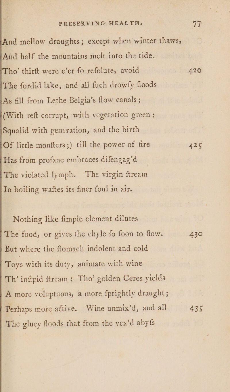 And mellow draughts; except when winter thaws, And half the mountains melt into the tide. Tho’ thirft were e’er fo refolute, avoid The fordid lake, and all fuch drowfy floods As fill from Lethe Belgia’s flow canals ; (With reft corrupt, with vegetation green ; Squalid with generation, and the birth Of little monfters ;) till the power of fire Has from profane embraces difengag’d The violated lymph. ‘The virgin ftream In boiling watftes its finer foul in air. Nothing like fimple element dilutes 'The food, or gives the chyle fo foon to flow. But where the ftomach indolent and cold Toys with its duty, animate with wine Th’ infipid ftream: Tho’ golden Ceres yields | A more voluptuous, a more fprightly draught ; Perhaps more active. Wine anniix’d, and all The gluey floods that from the vex’d aby{s 420 435