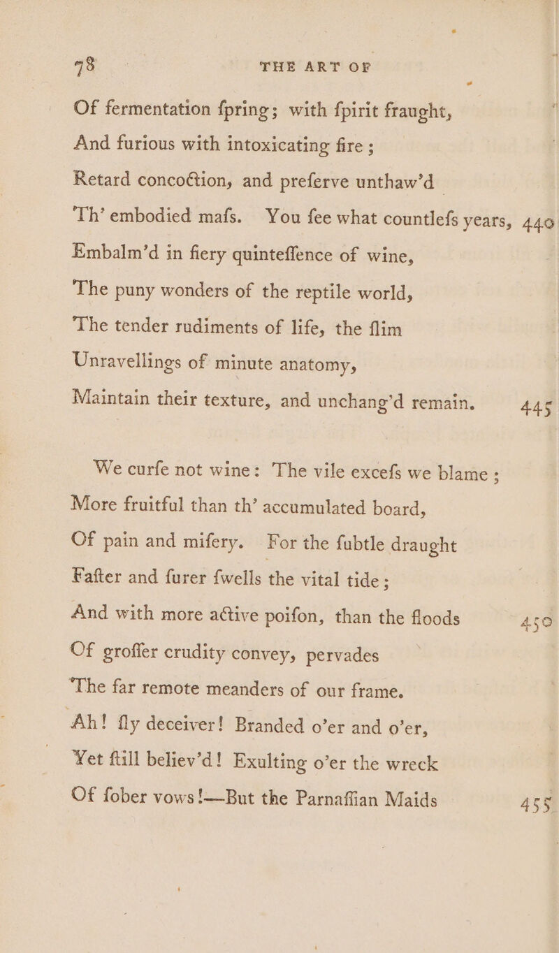Of fermentation fpring; with fpirit fraught, And furious with intoxicating fire ; Retard conco¢tion, and preferve unthaw’d Embalm’d in fiery quinteffence of wine, The puny wonders of the reptile world, The tender rudiments of life, the flim Unravellings of minute anatomy, Maintain their texture, and unchang’d remain. We curfe not wine: The vile excefs we blame 3 More fruitful than th’ accumulated board, Of pain and mifery. For the fubtle draught Fafter and furer {wells the vital tide ; And with more aétive poifon, than the floods Of grofier crudity convey, pervades ‘The far remote meanders of our frame. ‘Ah! fly deceiver! Branded o’er and Oe: Yet flill believ’d! Exulting o’er the wreck Of fober vows!—But the Parnaffian Maids 450
