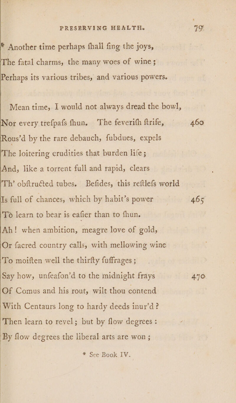 © Another time perhaps fhall fing the joys, The fatal charms, the many woes of wine ; Perhaps its various tribes, and various powers. Mean time, I would not always dread the bowl, Nor every trefpafs fhun. The feverith ftrife, Rous’d by the rare debauch, fubdues, expels The loitering crudities that burden life; And, like a torrent full and rapid, clears Th’ obftru€@ted tubes. Befides, this reftlefs world Is full of chances, which by habit’s power To learn to bear is eafier than to fhun. Ah! when ambition, meagre love of gold, Or facred country calls, with mellowing wine To moiften well the thirfty fuffrages ; Say how, unfeafon’d to the midnight frays Of Comus and his rout, wilt thou contend With Centaurs long to hardy deeds inur’d? ‘Then learn to revel; but by flow degrees : By flow degrees the liberal arts are won ; * See Book IV. 460 465 470