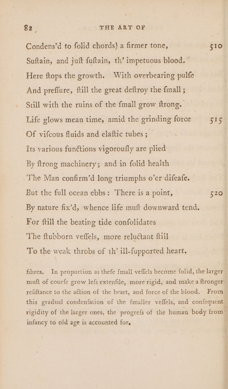Condens’d to folid chords) a firmer tone, Suftain, and juft fuftain, th’ impetuous blood. Here ftops the growth. With overbearing pulfe And preffure, ftill the great deftroy the fmall ; Sdll with the ruins of the fmall grow ftrong. | Life glows mean time, amid the grinding force Of vifcous fluids and elaftic tubes ; Its various funétions vigoroufly are plied By ftrong machinery; and in folid health The Man confirm’d long triumphs o’er difeafe. But the full ocean ebbs: There is a point, For ftill the beating tide confolidates The ftubborn veffels, more reluctant ftill To the weak throbs of th’ ill-fupported heart. 510 ane 520 infancy to old age is accounted for,