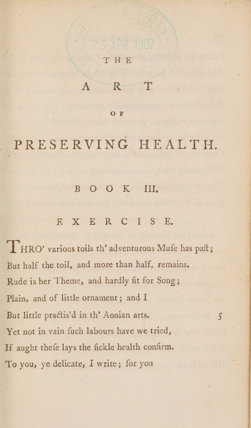 mPRESERVING HEALTH. Dp OO! eth, Box BR Cel] ek, ‘Turo various toils th’ adventurous Mufe has paft ; But half the toil, and more than half, remains, Rude is her Theme, and hardly fit for Song; Plain, and of little ornament; and I But little pra¢tis’d in th’ Aonian arts. wre Yet not in vain fuch labours have we tried, If aught thefe lays the fickle health confirm. To you, ye delicate, I write; for you