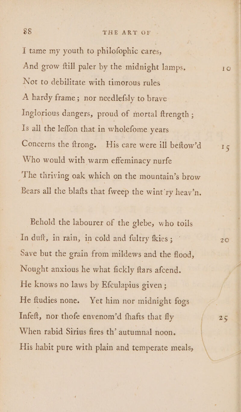 I tame my youth to philofophic cares, And grow {till paler by the midnight lamps. Not to debilitate with timorous rules A hardy frame; nor needlefsly to brave Inglorious dangers, proud of mortal ftrength ; Is all the leffon that in wholefome years Concerns the ftrong. His care were ill beftow’d Who would with warm effeminacy nurfe The thriving oak which on the mountain’s brow Bears all the blafts that {weep the wint’ry heav’n. Behold the labourer of the glebe, who toils In duft, in rain, in cold and fultry fkies ; ~ Save but the grain from mildews and the flood, Nought anxious he what fickly Ae afcend. He knows no laws by Efculapius given ; He ftudies none. Yet him nor midnight fogs Infett, nor thofe envenom’d fhafts that fly When rabid Sirius fires th’ autumnal noon. \ His habit pure with plain and temperate meals, 15 ZO.