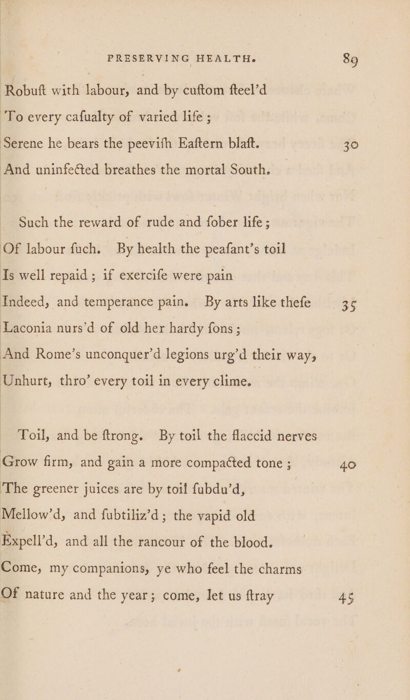 Robuft with labour, and by cuftom fteel’d To every cafualty of varied life ; Serene he bears the peevifh Eaftern blaft. ‘And uninfe¢ted breathes the mortal South. Such the reward of rude and fober life; Of labour fuch. By health the peafant’s toil Is well repaid ; if exercife were pain Indeed, and temperance pain. By arts like thefe Laconia nurs’d of old her hardy fons ; And Rome’s unconquer’d legions urg’d their way, Unhurt, thro’ every toil in every clime. Toil, and be ftrong. By toil the flaccid nerves Grow firm, and gain a more compacted tone ; ‘The greener juices are by toil fubdu’d, Mellow’d, and fubtiliz’d; the vapid old Expell’d, and all the rancour of the blood. Come, my companions, ye who feel the charms Of nature and the year; come, let us ftray 30 4.0 45