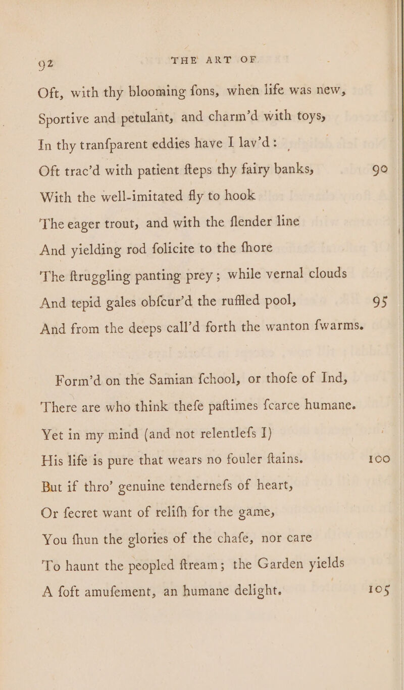 Oft, with thy blooming fons, when life was new, Sportive and petulant, and charm’d with toys, In thy tranfparent eddies have I lav’d: | Oft trac’d with patient fteps thy fairy banks, go With the well-imitated fly to hook ‘The eager trout, and with the flender line And yielding rod folicite to the fhore The ftruggling panting prey; while vernal clouds And tepid gales obfcur’d the ruffled pool, 95 And from the deeps call’d forth the wanton fwarms. Form’d on the Samian fchool, or thofe of Ind, There are who think thefe paftimes fcarce humane. Yet in my mind (and not relentlefs I) His life is pure that wears no fouler ftains. 100 But if thro’ genuine tendernefs of heart, Or fecret want of relifh for the game, You fhun the glories of the chafe, nor care To haunt the peopled ftream; the Garden yields A foft amufement, an humane delight. 105