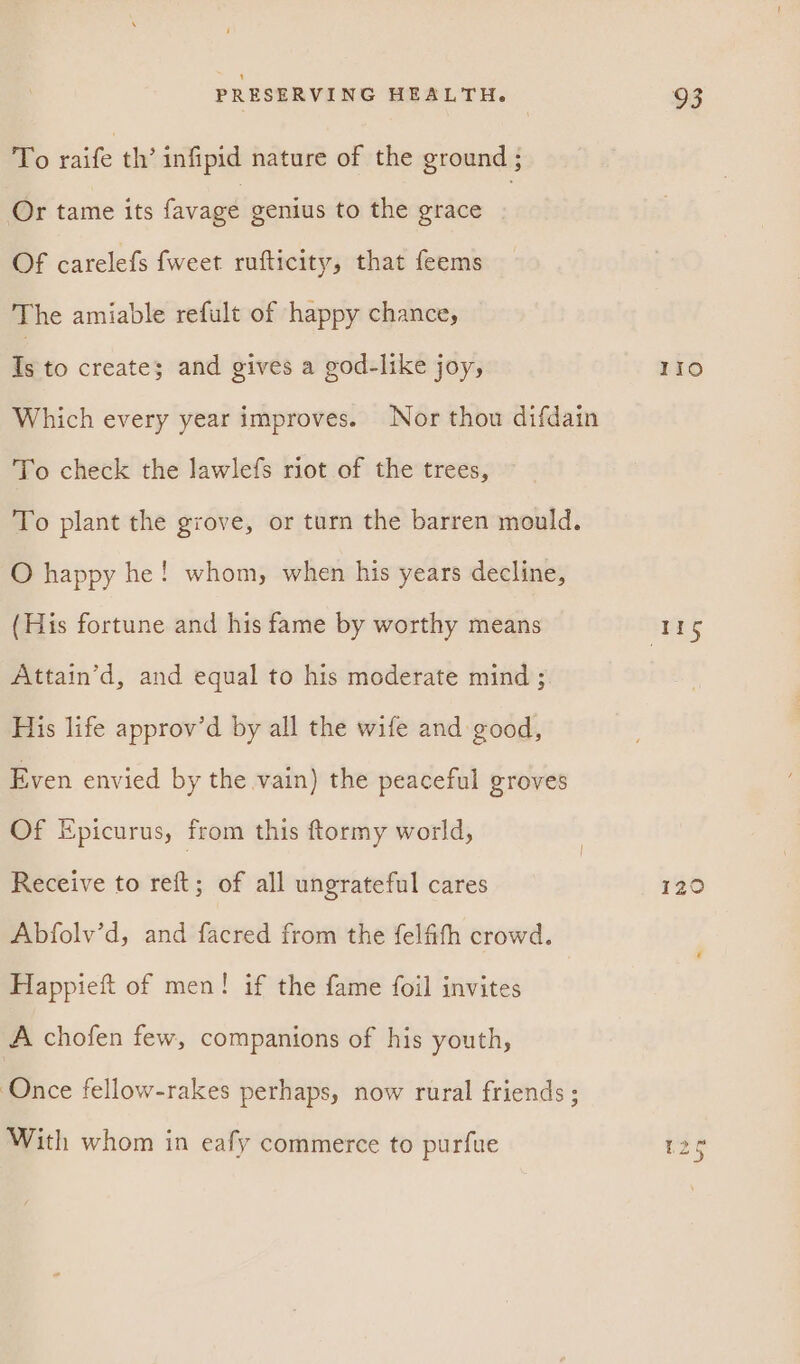 To raife th’ infipid nature of the ground ; Or tame its favage genius to the grace | Of carelefs fweet rufticity, that feems The amiable refult of happy chance, Is to create; and gives a god-like joy, Which every year improves. Nor thou difdain To check the lawlefs riot of the trees, To plant the grove, or turn the barren mould. O happy he! whom, when his years decline, (His fortune and his fame by worthy means Attain’d, and equal to his moderate mind ; His life approv’d by all the wife and good, Even envied by the vain) the peaceful groves Of Epicurus, from this ftormy world, Receive to reft; of all ungrateful cares Abfolv’d, and facred from the felfith crowd. Happieft of men! if the fame foil invites A chofen few, companions of his youth, ‘Once fellow-rakes perhaps, now rural friends ; With whom in eafy commerce to purfue IIo 129