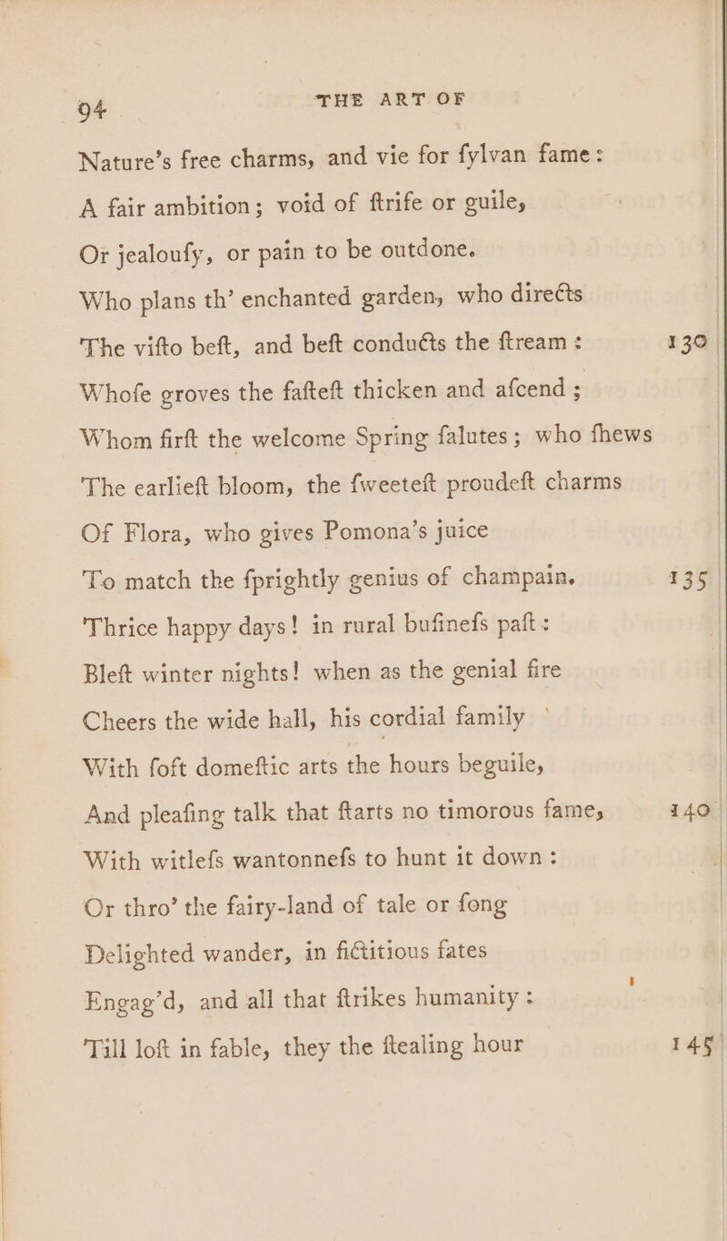Nature’s free charms, and vie for fylvan fame: A fair ambition; void of ftrife or guile, Or jealoufy, or pain to be outdone. Who plans th’ enchanted garden, who directs The vifto beft, and beft condutts the ftream : Whofe groves the fafteft thicken and afcend ; Whom firft the welcome Spring falutes; who fhews The earlieft bloom, the fametch proudeft charms Of Flora, who gives Pomona’s juice To match the fprightly genius of champain. Thrice happy days! in rural bufinefs paft : Bleft winter nights! when as the genial fire Cheers the wide hall, his cordial family ° With foft domeftic arts the hours beguile, And pleafing talk that farts no timorous fame, With witlefs wantonnefs to hunt it down: Or thro’ the fairy-land of tale or fong Delighted wander, in fictitious fates Engag’d, and all that ftrikes humanity : Till lof in fable, they the ftealing hour 130 | 135 145)