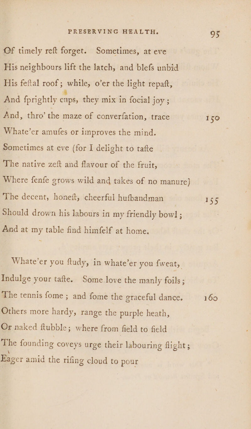 Of timely reft forget. Sometimes, at eve His neighbours lift the latch, and blefs unbid His feftal roof; while, o’er the light repatt, And fprightly ae, they mix in focial joy; And, thro’ the maze of converfation, trace Whate’er amufes or improves the mind. Sometimes at eve (for I delight to tafte | The native zeft and flavour of the fruit, Where fenfe grows wild and takes of no manure) The decent, honeft, cheerful hufbandman Should drown his labours in my friendly bow] ; And at my table find himfelf at home. Whate’er you fudy, in whate’er you fweat, Indulge your tafte. Some love the manly foils; The tennis fome ; and fome the graceful dance. Others more hardy, range the purple heath, Or naked ftubble; where from field to field ‘The founding coveys urge their labouring flight ; \ Eager amid the rifing cloud to pour oS 150 160