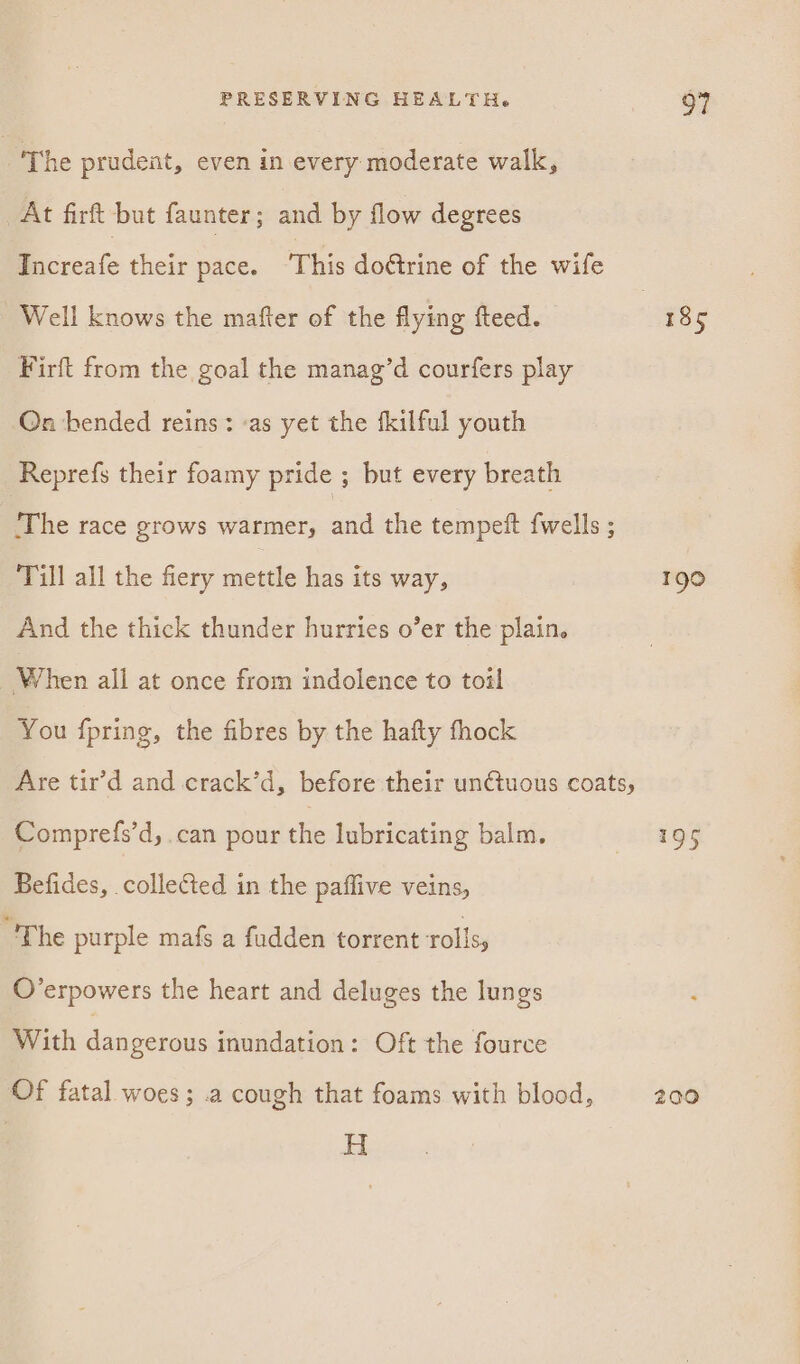 The prudent, even in every moderate walk, At firft but faunter; and by flow degrees Rcreafe their pace. ‘This dottrine of the wife Well knows the mafter of the flying fteed. 38 5 Firft from the goal the manag’d courfers play Qn bended reins: as yet the fkilful youth Reprefs their foamy pride ; but every breath ‘The race grows warmer, a the tempeit {wells ; Till all the fiery mettle has its way, 190 And the thick thunder hurries o’er the plain. When ali at once from indolence to toil You {pring, the fibres by the hafty fhock Are tir’d and crack’d, before their unctuous coats, Comprefs’d, can pour the lubricating balm. 195 Befides, collected in the paffive veins, “The purple mafs a fudden torrent rolls, O’erpowers the heart and deluges the lungs With dangerous inundation: Oft the fource Of fatal woes; .a cough that foams with blood, 200 H abet
