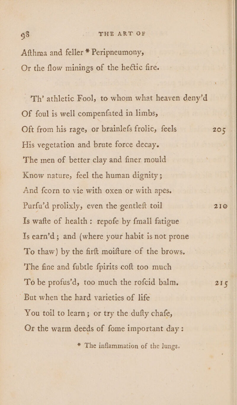 Afthma and feller * Peripneumony, Or the flow minings of the heétic fire. ‘Th’ athletic Fool, to whom what heaven deny’d Of foul is well compenfated in limbs, Oft from his rage, or brainlefs frolic, feels 205 His vegetation and brute force decay. The men of better clay and finer mould Know nature, feel the human dignity ; And fcorn to vie with oxen or with apes. Purfu’d prolixly, even the gentleft toil 210 Ts wafte of health: repofe by fmall fatigue Ts earn’d ; and (where your habit is not prone To thaw) by the firft moifture of the brows. The fine and fubtle fpirits coft too much To be profus’d, too much the rofcid balm. 215 But when the hard varieties of life You toil to learn; or try the dufty chafe, Or the warm deeds of fome important day : * The inflammation of the lungs.