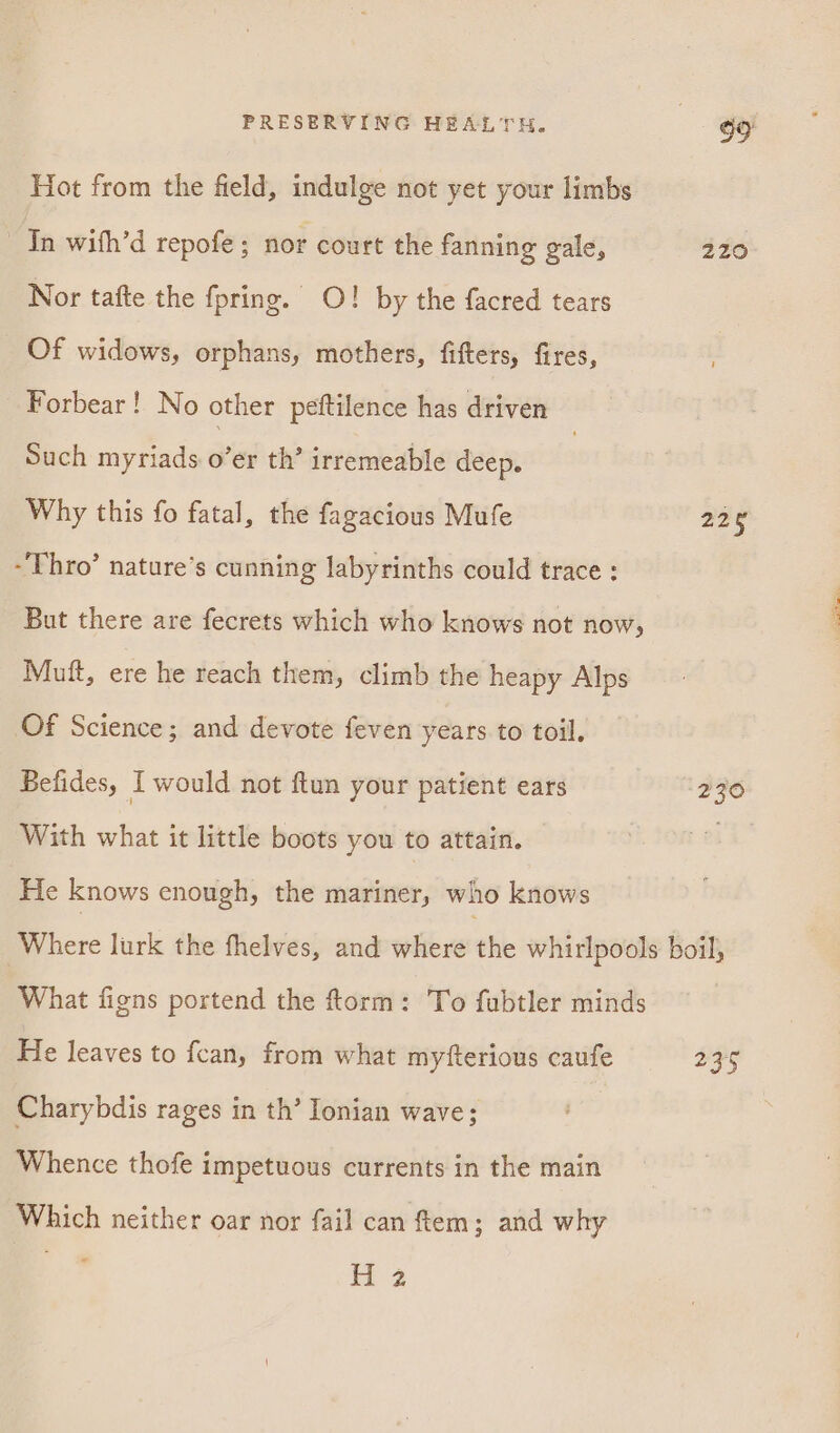 Hot from the field, indulge not yet your limbs In with’d repofe ; nor court the fanning gale, 220 Nor tafte the fpring. O! by the facred tears Of widows, orphans, mothers, fifters, fires, Forbear! No other peftilence has driven Such myriads over th’ irremeable deep. | Why this fo fatal, the fagacious Mufe 238 -Thro’ nature’s cunning labyrinths could trace : But there are fecrets which who knows not now, Muft, ere he reach them, climb the heapy Alps Of Science; and devote feven years to toil. Befides, I would not ftun your patient ears 230 With what it little boots you to attain. i He knows enough, the mariner, who knows Where lurk the fhelves, and where the whirlpools boil, What figns portend the ftorm : To fubtler minds He leaves to {can, from what myfterious caufe 235 Charybdis rages in th’ Ionian wave; Whence thofe impetuous currents in the main Which neither oar nor fail can tem; and why (uid eta