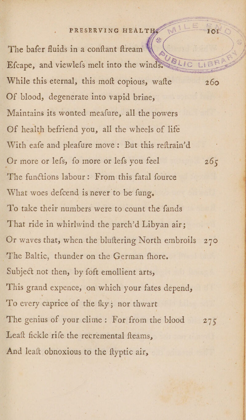 FEN O Of blood, degenerate into vapid brine, | Maintains its wonted meafure,. all the powers Of health befriend you, all the wheels of life With eafe and pleafure move: But this reftrain’d Or more or lefs, fo more or lefs you feel 265 The functions labour: From this fatal fource What woes defcend is never to be fung. To take their numbers were to count the fands That ride in whirlwind the parch’d Libyan air; Or waves that, when the bluftering North embroils 270 The Baltic, thunder on the German hore. 3 Subject not then, by foft emollient arts, This grand expence, on which your fates depend, To every caprice of the fky; nor thwart The genius of your clime: For from die blood 275 Leatft fickle rife the recremental fleams, And lea{t obnoxious to the ftyptic air,