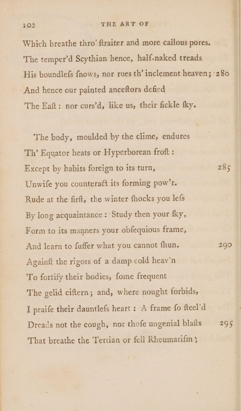 ‘The temper’d Scythian hence, half-naked treads And hence our painted anceftors defied The Eaft: nor curs’d, like us, their fickle tky. The body, moulded by the clime, endures Th’ Equator heats or Hyperborean froft : Except by habits foreign to its turn, Unwife you counteratt its forming pow’r. Rude at the firft, the winter fhocks you lefs By long acquaintance : Study then your fky, Form to its manners your obfequious frame, And learn to fuffer what you cannot fhun. Againft the rigors of a damp cold heav’n To fortify their bodies, fome frequent The gelid ciftern; and, where nought forbids, I praife their dauntlefs heart : A frame fo fteel’d Dreads not the cough, nor thofe ungenial blaits That breathe the Tertian or fell Rheumatifm 3 285 290 295