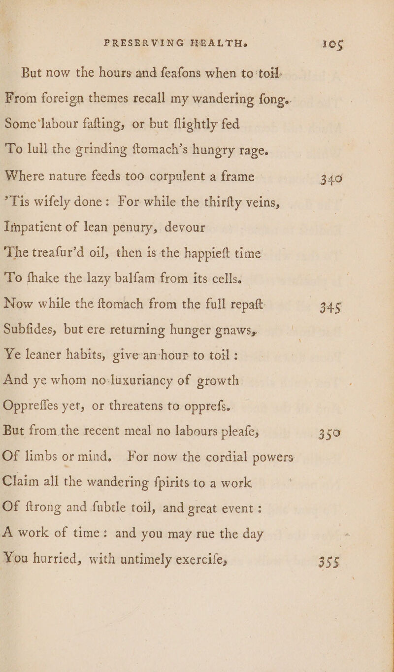But now the hours and feafons when to ‘toil. From foreign themes recall my wandering fong.. Some‘labour fafting, or but flightly fed To lull the grinding ftomach’s hungry rage. Where nature feeds too corpulent a frame °*Tis wifely done: For while the thirfty veins, Impatient of lean penury, devour The treafur’d oil, then is the happieft time To fhake the lazy balfam from its cells. Now while the ftomach from the full repaft Subfides, but ere returning hunger gnaws,. Ye leaner habits, give anvhour to toil: And ye whom no:luxuriancy of growth Opprefies yet, or threatens to opprefs. But from the recent meal no labours pleafe; Claim all the wandering fpirits to a work Of {trong and fubtle toil, and great event : A work of time: and you may rue the day You hurried, with untimely exercile, 105 349 a5 359 355