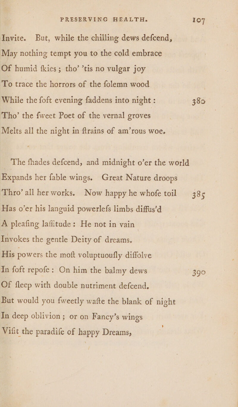 Invite. But, while the chilling dews defcend, May nothing tempt you to the cold embrace Of humid fkies; tho’ ’tis no vulgar joy To trace the horrors of the folemn wood | While the foft evening faddens into night : | 380 ‘Tho’ the fweet Poet of the vernal groves | Melts all the night in ftrains of am’rous woe. The fhades defcend, and midnight o’er the world Expands her fable wings. Great Nature droops ‘Thro’ all her works. Now happy he whofe toil 38¢ Has o’er his languid powerlefs limbs diffus’d A pleafing laffitude: He not in vain Invokes the gentle Deity of dreams. His powers the moft voluptuoufly diffolve In foft repofe: On him the balmy dews 390 Of fleep with double nutriment defcend. But would you fweetly wafte the blank of night In deep oblivion ; or on Fancy’s wings Vifit the paradife of happy Dreams,