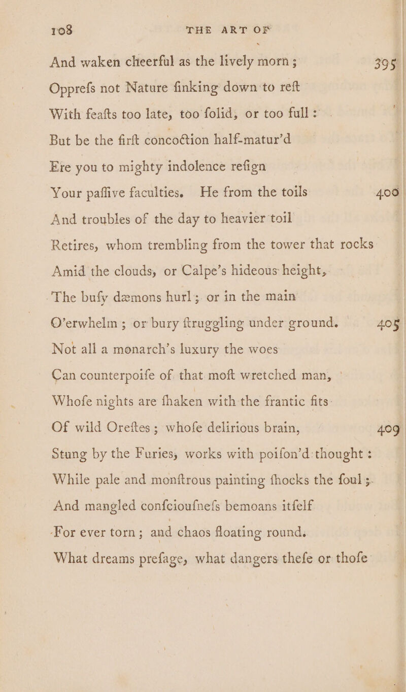 | 108 | THE ART OF | And waken cheerful as the lively morn ; 395. | Opprefs not Nature finking down to reft - ] With feafts too late, too folid, or too full: . But be the firft conco@ion half-matur’d Ere you to mighty indolence refign Your paflive faculties. He from the toils 406 | And troubles of the day to heavier toil | Retires, whom trembling from the tower that rocks Amid the clouds, or Calpe’s hideous height, The bufy demons hurl; or in the main O’erwhelm ; or bury ftruggling under ground, | 405 Not all a monarch’s luxury the woes Can counterpoife of that moft wretched man, ° Whofe nights are fhaken with the frantic fits: Of wild Oreftes ; whofe delirious brain, 409 Stung by the Furies; works with poifon’d:thought : While pale and monftrous painting fhocks the foul ;. And mangled confcioufnefs bemoans itfelf -For ever torn; and chaos floating round, What dreams prefage, what dangers thefe or thofe