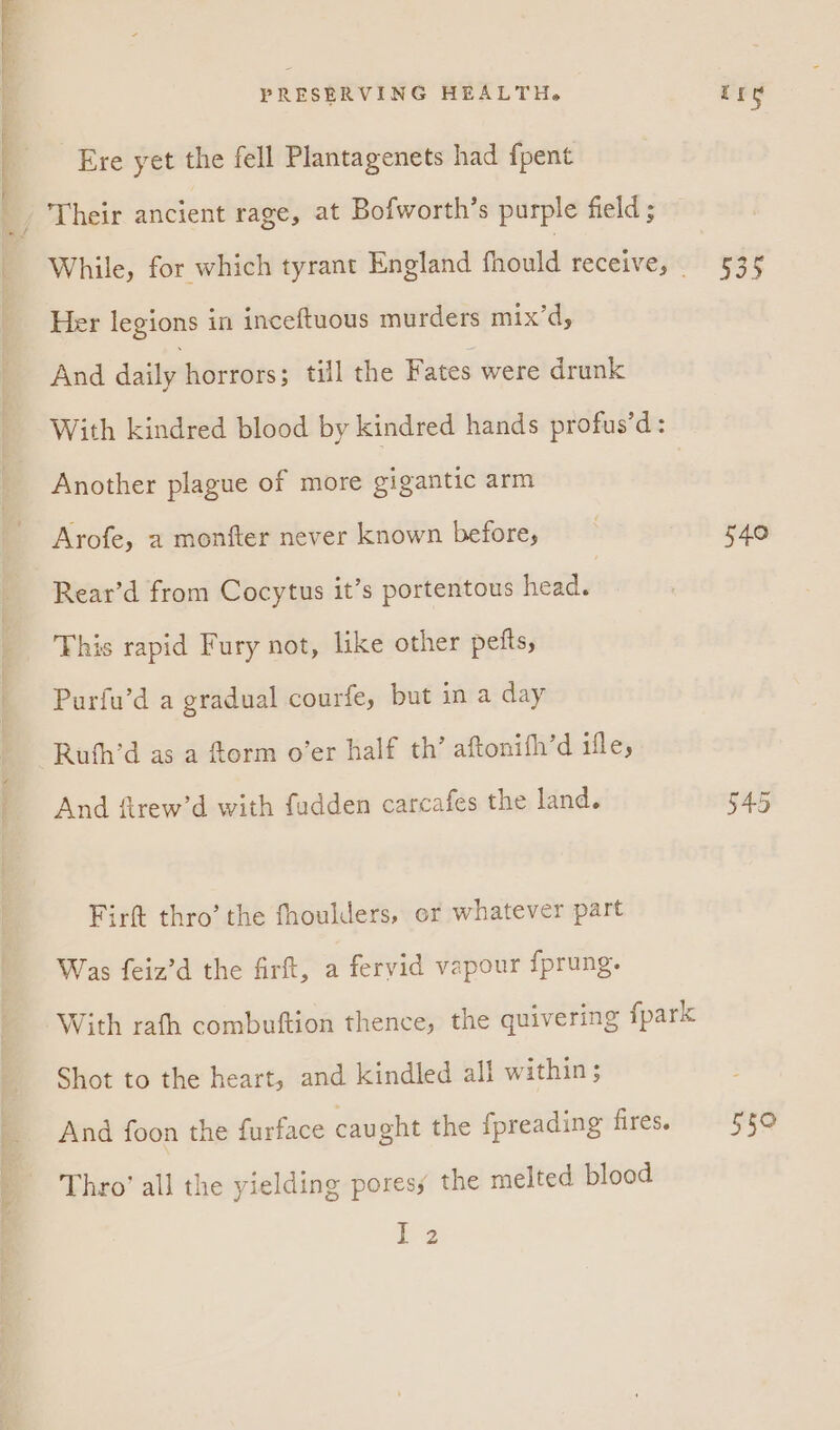 Ere yet the fell Plantagenets had fpent Her legions in inceftuous murders mix’d, And daily horrors; till the Fates were drunk With kindred blood by kindred hands profus’d: Another plague of more gigantic arm Arofe, a monfter never known before, Rear’d from Cocytus it’s portentous head. This rapid Fury not, like other pelts, Purfu’d a gradual courfe, but in a day Rufh’d as a form o’er half th’ aftonifh’d ifle, And firew’d with fudden carcafes the land. Firft thro’ the fhoulders, or whatever part Was feiz’d the firft, a fervid vapour {prung. Shot to the heart, and kindled all within; And foon the furface caught the fpreading fires. Thro’ all the yielding poresy the melted blood 2 535 540 bbs