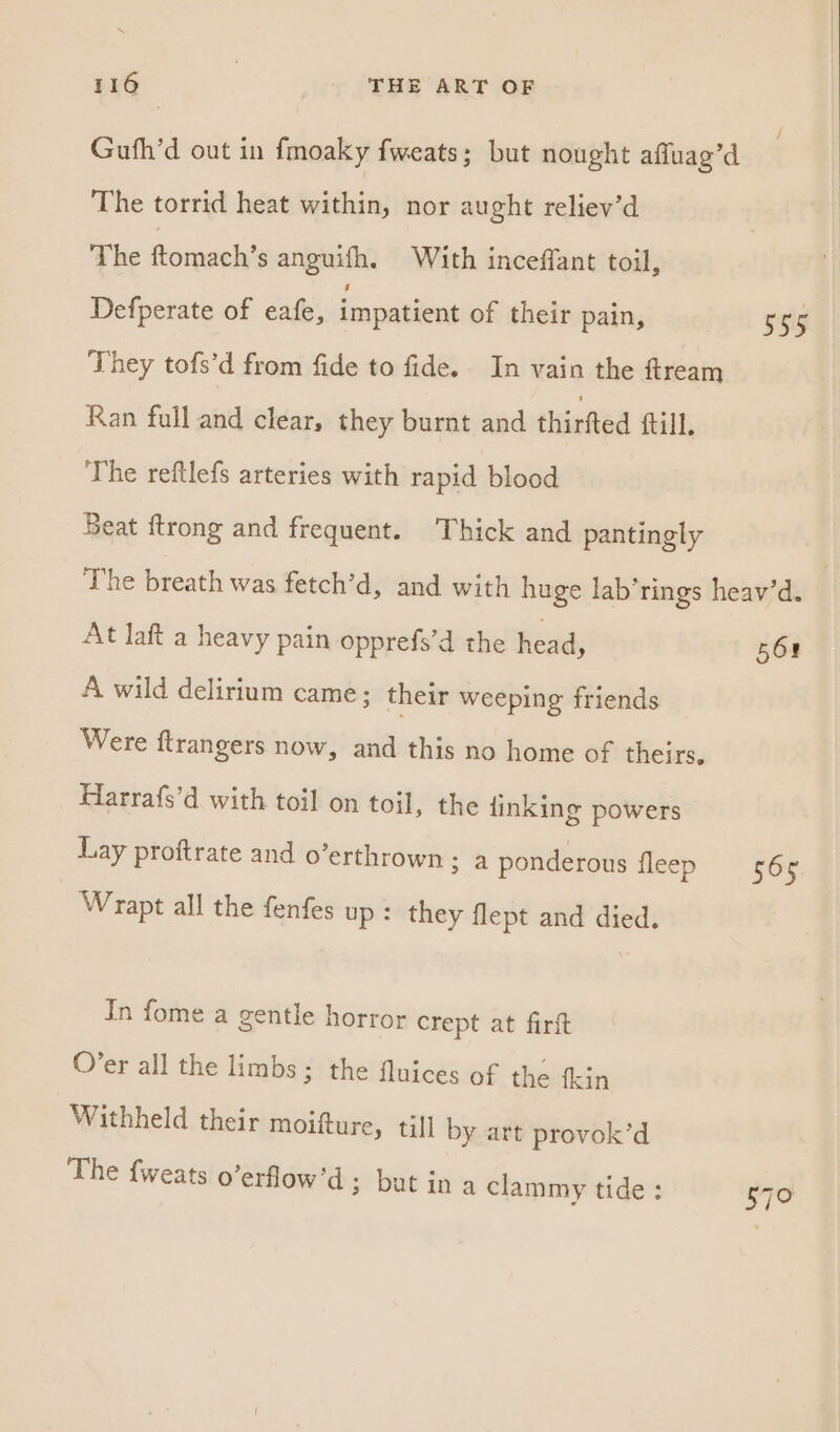 Guth’d out in fmoaky fweats; but nought affuag’d The torrid heat within, nor aught reliev’d The ftomach’s anguifh. With inceffant toil, Defperate of eafe, impatient of their pain, 59g They tofs’d from fide to fide. In vain the ftream Ran full and clear, they burnt and thirfted fill. The reftlefs arteries with rapid blood Beat ftrong and frequent. Thick and pantingly The breath was fetch’d, and with huge lab’rings heav’d. At laft a heavy pain opprefs’d the head, 568 A wild delirium came; their weeping friends Were ftrangers now, and this no home of theirs. Harrafs’d with toil on toil, the linking powers Lay proftrate and o’erthrown ; a ponderous iisep «565 Wrapt all the fenfes up : they flept and died. In fome a gentle horror crept at firft O’er all the limbs ; the fluices of the fkin Withheld their moifture, till by art provok’d The {weats o’erflow’d; but in a clammy tide : 570