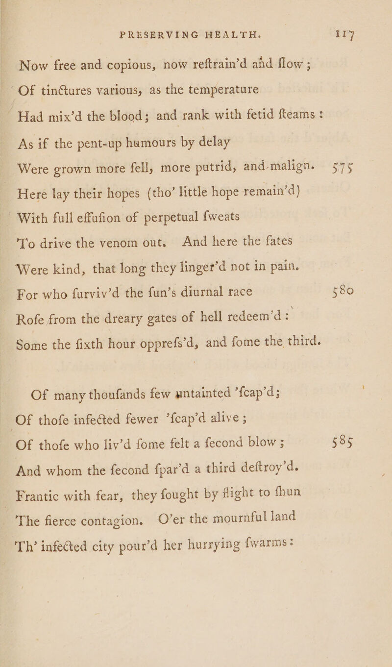 Now free and copious, now reftrain’d and flow ; Of tintures various, as the temperature Had mix’d the blood; and rank with fetid fteams : As if the pent-up humours by delay | wa i as Were grown more fell, more putrid, and-malign. 3 Here lay their hopes (tho’ little hope remain’d) With full effufion of perpetual {weats To drive the venom out. And here the fates Were kind, that long they linger’d not in pain. For who furviv’d the fun’s diurnal race 580 Rofe from the dreary gates of hell redeem’d : Some the fixth hour opprefs’d, and fome the third. Of many thoufands few untainted *fcap’d; Of thofe infected fewer ’fcap’d alive ; Of thofe who liv’d fome felt a fecond blow ; 585 And whom the fecond fpar’d a third deftroy’d. _ Frantic with fear, they fought by flight to fhun The fierce contagion. O’er the mournful land Th’ infected city pour’d her hurrying fwarms: