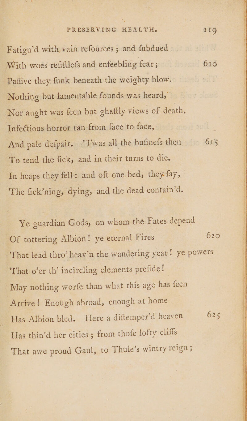 : Fatigu’d wieeie refources ; and fubdued — With woes refiftlefs and enfeebling fear : 610 Paflive they funk beneath the weighty blow. Nothing but lamentable founds was heard, Nor aught was feen but ghaftly views of death. InfeGtious horror ran from face to. face, And pale defpair. ’Twas all the bufinefs then 615 To tend the fick, and in their turns to die. In heaps they fell: and oft one bed, they fay, The fick’ning, dying, and the dead contain’d. Ye guardian Gods, on whom the Fates depend Of tottering Albion! ye eternal Fires 620 That lead thro’ heav’n the wandering year! ye powers That o’er th’ incircling elements prefide! May nothing worfe than what this age has feen Arrive! Enough abroad, enough at home Has Albion bled. Here a diftemper’d heaven 625 Has thin’d her cities ; from thofe lofty cliffs That awe proud Gaul, to Thule’s wintry reign ;