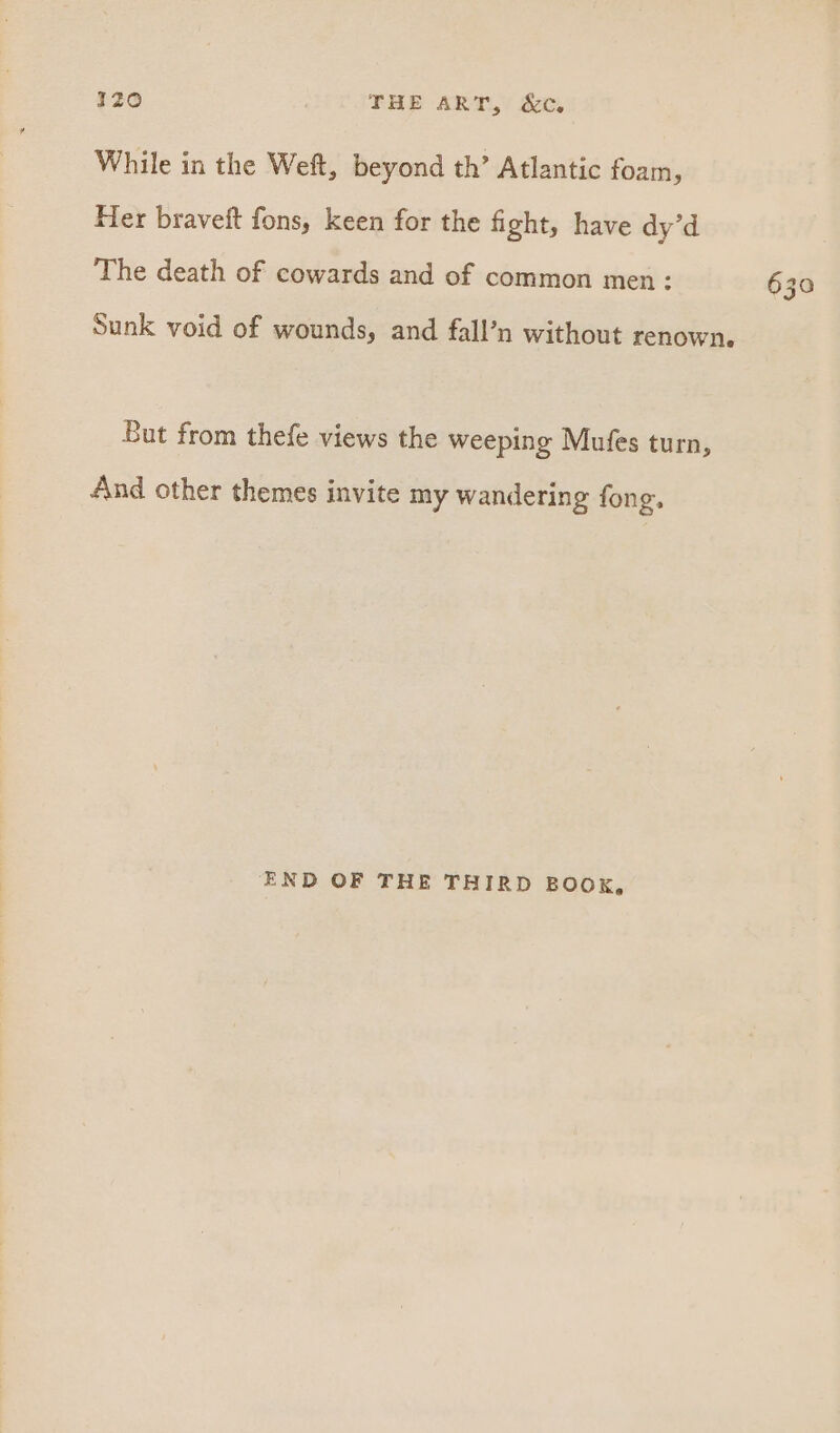 1z0 THE ART, 6c, While in the Weft, beyond th’ Atlantic foam, Her braveft fons, keen for the fight, have dy’d The death of cowards and of common men: Sunk void of wounds, and fall’n without renown. But from thefe views the weeping Mufes turn, And other themes invite my wandering fong. END OF THE THIRD BOOK, 630