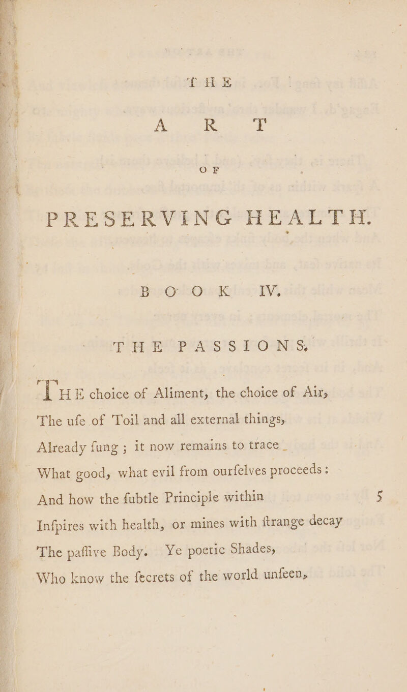 PRESERVEING*H EAT iH. BipQenOu kK IV. py EO pw ASS IOAN S,: Tu E choice of Aliment, the choice of Air, The ufe of Toil and all external things, Already fung ; it now remains to trace _ What good, what evil from ourfelves proceeds: And how the fubtle Principle within Infpires with health, or mines with ftrange decay The paflive Body. Ye poetic Shades, Who know the fecrets of the world unfeen,