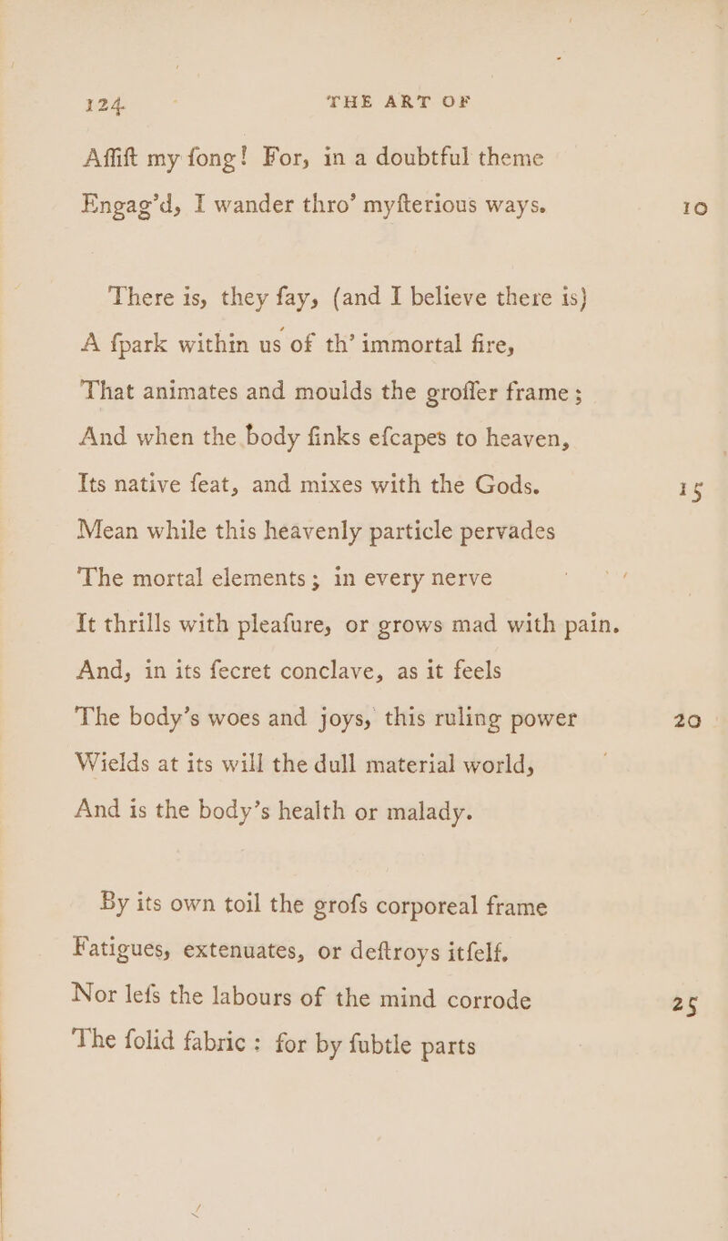 Affift my fong! For, in a doubtful theme Engag’d, I wander thro’ myfterious ways. There is, they fay, (and I believe there is) A fpark within us of th’ immortal fire, That animates and moulds the groffer frame ; And when the body finks efcapes to heaven, Its native feat, and mixes with the Gods. Mean while this heavenly particle pervades The mortal elements; in every nerve And, in its fecret conclave, as it feels The body’s woes and joys, this ruling power Wields at its will the dull material world, And is the body’s health or malady. By its own toil the grofs corporeal frame Fatigues, extenuates, or deftroys itfelf, Nor lefs the labours of the mind corrode The folid fabric : for by fubtle parts se 25