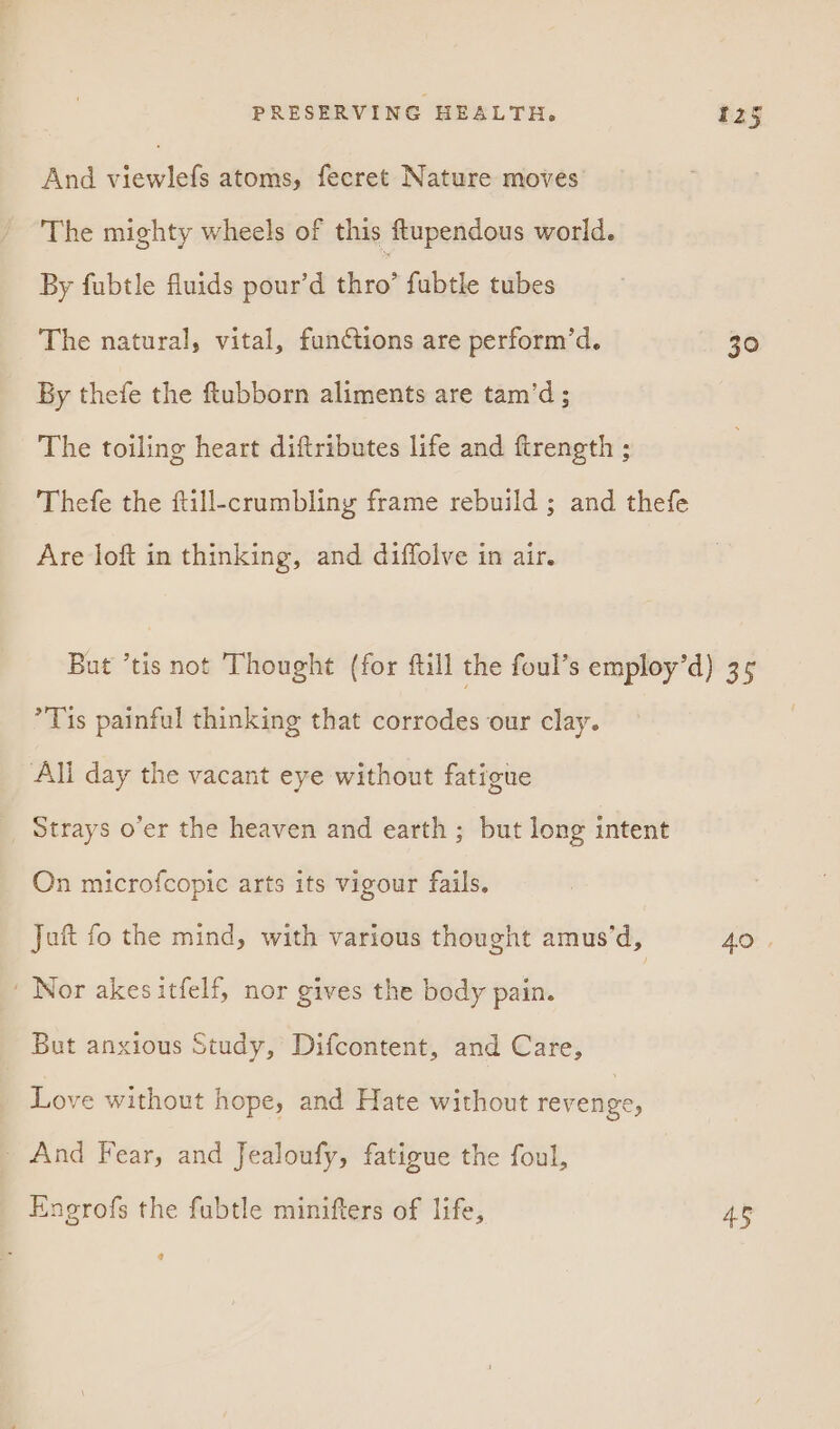 And fddicle atoms, fecret Nature moves The mighty wheels of this ftupendous world. By fubtle fluids pour’d ree fubtle tubes The natural, vital, functions are perform’d. 30 By thefe the ftubborn aliments are tam’d ; The toiling heart diftributes life and ftrength ; Thefe the ftill-crumbliny frame rebuild ; and thefe Are loft in thinking, and diffolve in air. But ’tis not Thought (for ftill the foul’s employ’d) 35 Tis painful thinking that corrodes our clay. Ali day the vacant eye without fatigue Strays o’er the heaven and earth ; but long intent On microfcopic arts its vigour fails. Juft fo the mind, with various thought amus’d, AO ' Nor akesitfelf, nor gives the body pain. But anxious Study, Difcontent, and Care, Love without hope, and Hate without revenge, - And Fear, and Jealoufy, fatigue the foul, Enerofs the fubtle minifters of life, 45 @