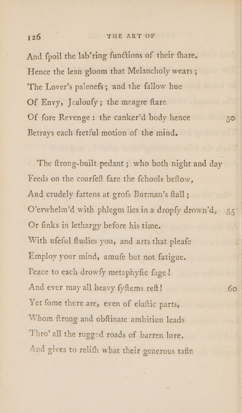 And fpoil the lab’ring fun@tions of their thare. Hence the lean gloom that Melancholy wears ; | The Lover’s palenefs; ‘and the fallow hue . | Of Envy, Jealoufy; the meagre ftare | Of fore Revenge: the canker’d body hence ie) | Betrays each fretful motion of the mind. - The ftrong-built pedant ; who both night and day Feeds on the coarfeft fare the {chools beftow, And crudely fattens at grofs Burman’s ftall ; | O’erwhelm’d with phlegm lies ina dropfy drown’d, 55° | Or finks in lethargy before his time. With ufeful ftudies you, and arts that pleafe Employ your mind, amufe but not fatigue. Peace to each drowfy metaphyfic fage! And ever may all heavy fyftems reft! 60. Yet fome there are, even of elaftic parts, Whom {trong and obftinate ambition leads Thro’ all the rugged roads of barren lore, And gives to relifh what their generous tafte