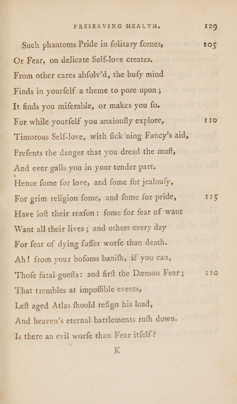 Such phantoms Pride in folitary {cenes, Or Fear, on delicate Self-love creates. From other cares abfolv’d, the bufy mind it finds you miferable, or makes you fo. For while yourfelf you anxioufly explore, Timorous Self-love, with fick’ning Fancy’s aid, Prefents the danger that you dread the moft, And ever galls you in your tender part. | Pewee fome for love, and fome for jealoufy, For grim religion fome, and fome for pride, | Have loft their reafon: fome for fear of want Want all their lives ; and others every day For fear of dying fuffer worfe than death. Ah! from your bofoms banifh, if you can, Thofe fatal guefts: and firft ite: Demon Fear; That trembles at impoffible een Left aged Atlas fhould refign his load, And heaven’s eternal battlements rufh down. Is there an evil worfe than Fear itfelf? K 105 110 Fis 120