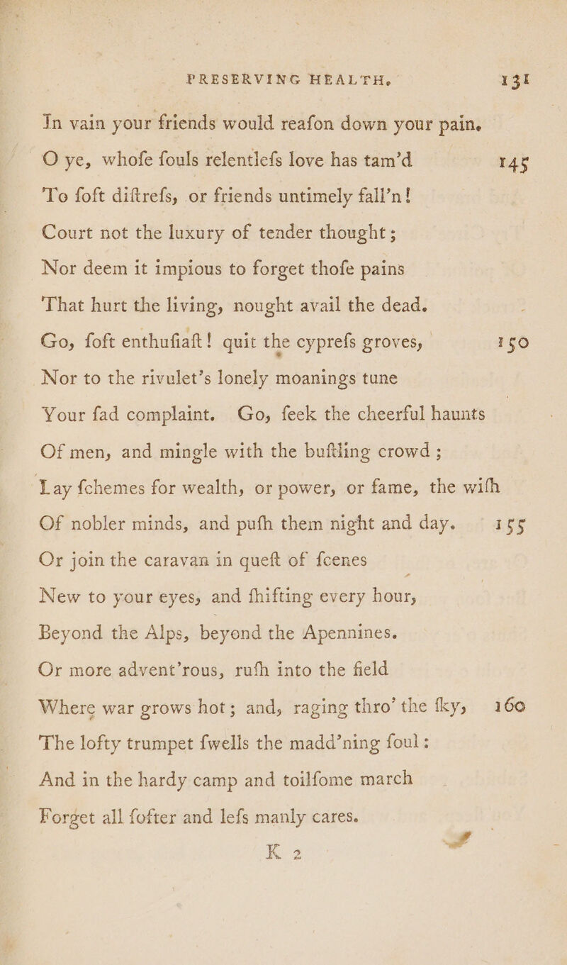 In vain your friends would reafon down your pain, O ye, whofe fouls relentlefs love has tam’d 145 To foft diftrefs, - friends untimely fall’n! Court not the luxury of tender thought; Nor deem it impious to forget thofe pains That hurt the living, nought avail the dead. Go, foft enthufiaftt! quit the cyprefs groves, - 150 Nor to the rivulet’s lonely moanings tune Your fad complaint. Go, feek the cheerful haunts Of men, and mingle with the buftling crowd ; Lay {chemes for wealth, or power, or fame, the wifh Of nobler minds, and pufh them night and day. = 155 Or join the caravan in queft of fcenes New to your eyes, and fhifting every hour, Beyond the Alps, beyond the Apennines. Or more advent’rous, rufh into the field Where war grows hot; and, raging thro’ the fky, 160 The lofty trumpet {wells the madd’ning foul; And in the hardy camp and toilfome march Forget all fofter and lefs manly cares. K 2
