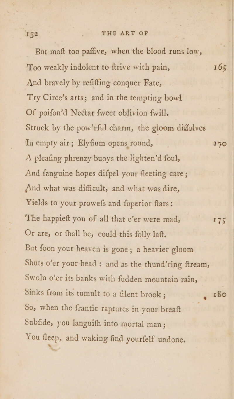 — But mat too paflive, when the blood runs low, Too weakly indolent to ftrive with pain, And bravely by refifting conquer Fate, Try Circe’s arts; and in the tempting bow] Of poifon’d Nectar {weet oblivion fwill. Struck by the pow’rful charm, the gloom diffolves In empty air; Elyfium opens round, A pleafing phrenzy buoys the lighten’d foul, And fanguine hopes difpel your fleeting care ; find what was difficult, and what was dire, Yields to your prowefs and fuperior ftars : The happieft you of all that e’er were mad, Or are, or fhall be, could this folly laft. But foon your heaven is gone; a heavier gloom Shuts o’er your head: and as the thund’ring ftream, Swoln o’er its banks with fudden mountain rain, Sinks from its tumult to a filent brook ; So, when the frantic raptures in your breaft Subfide, you Janguifh into mortal man; You fleep, and waking find yourfelf undone. a 165 170 180