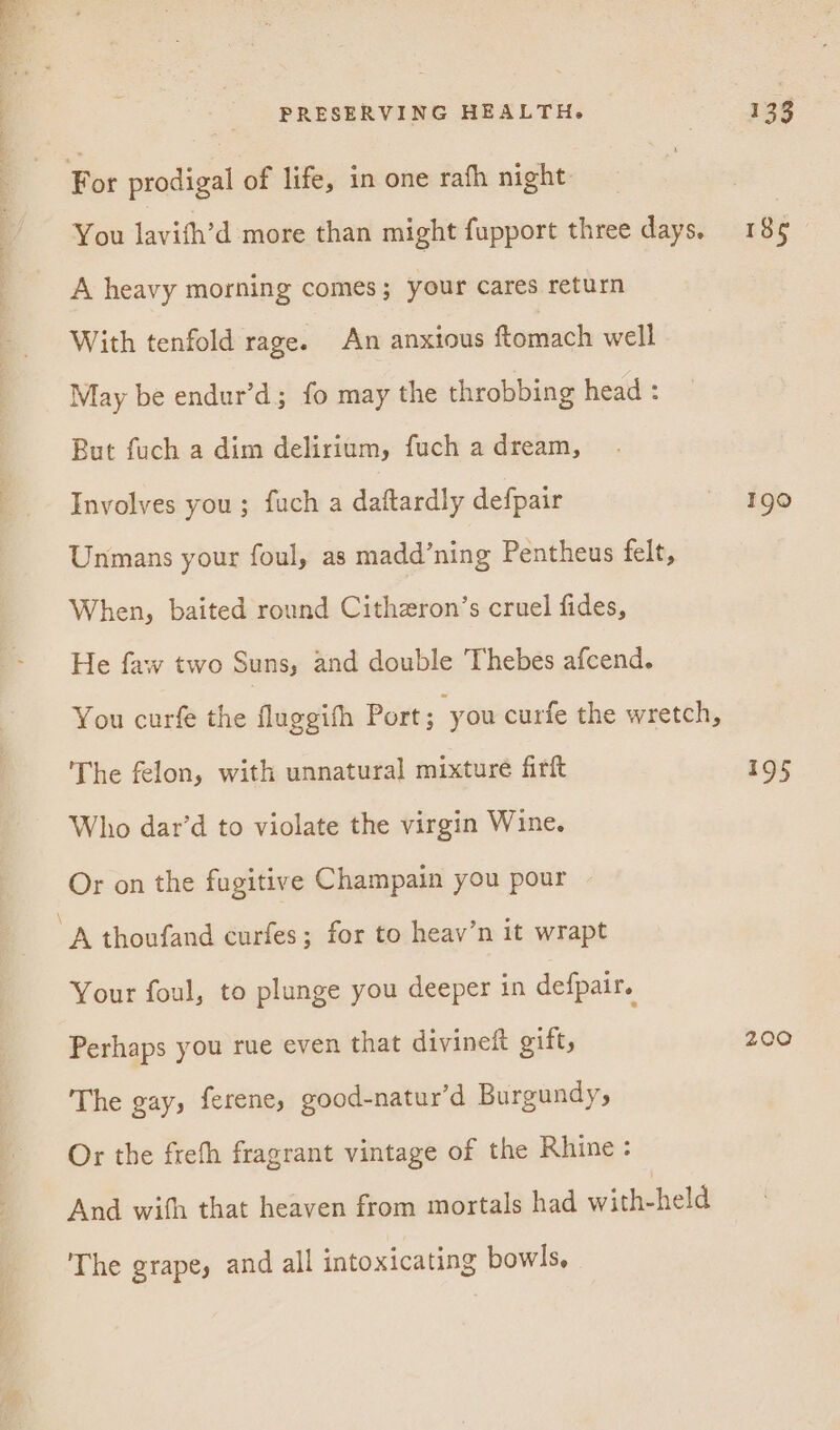 For prodigal of life, in one rafh night You lavith’d more than might fupport three days. A heavy morning comes; your cares return With tenfold rage. An anxious ftomach well May be endur’d; fo may the throbbing head : But fuch a dim delirium, fuch a dream, Involves you; fuch a daftardly defpair Unmans your foul, as madd’ning Pentheus felt, When, baited round Cithzron’s cruel fides, He faw two Suns, and double Thebes afcend. You curfe the fluggifh Port; you curfe the wretch, The felon, with unnatural mixture firft Who dar’d to violate the virgin Wine. Or on the fugitive Champain you pour A thoufand curfes; for to heav’n it wrapt Your foul, to plunge you deeper in defpair. Perhaps you rue even that divineft gift, The gay, ferene, good-natur’d Burgundy, Or the frefh fragrant vintage of the Rhine: And with that heaven from mortals had with-held The grape, and all intoxicating bowls, 185 1g0 a9 200